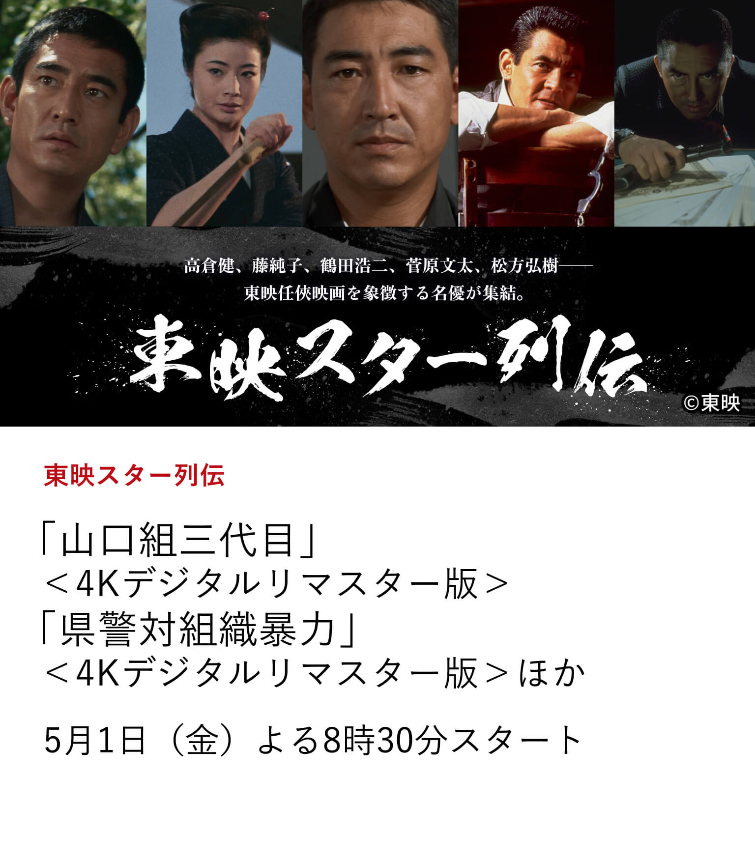 東映スター列伝 「山口組三代目」＜4Kデジタルリマスター版＞ 「県警対組織暴力」＜4Kデジタルリマスター版＞ほか 任俠映画黄金期を支えたスターから、実録路線を切り拓いた猛者たちまで、東映ヤクザ映画を象徴する名優たちの代表作を一挙ラインナップ。 5月1日（金）よる8時30分スタート