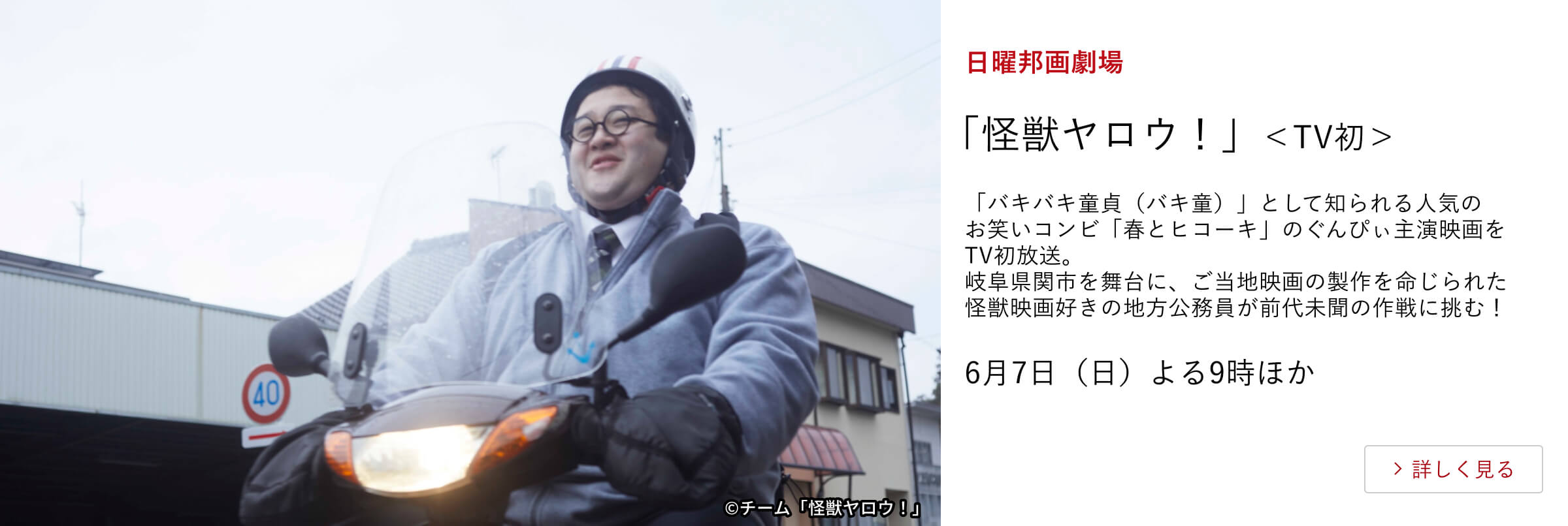日曜邦画劇場 「怪獣ヤロウ!」<TV初> 「バキバキ童貞(バキ童)」として知られる人気のお笑いコンビ「春とヒコーキ」のぐんぴぃ主演映画をTV初放送。 岐阜県関市を舞台に、ご当地映画の製作を命じられた怪獣映画好きの地方公務員が前代未聞の作戦に挑む! 6月7日(日)よる9時ほか