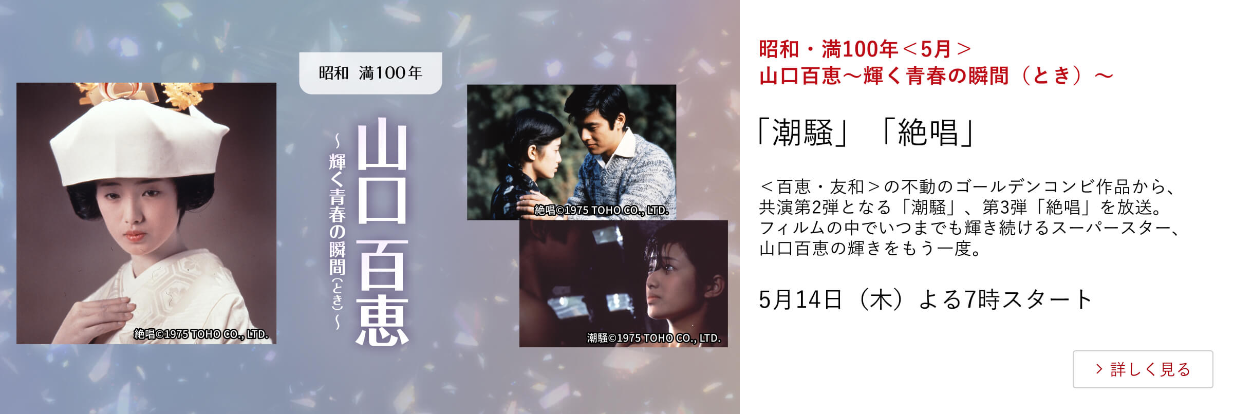 昭和・満100年＜5月＞山口百恵～輝く青春の瞬間（とき）～ 「潮騒」「絶唱」 ＜百恵・友和＞の不動のゴールデンコンビ作品から、共演第2弾となる「潮騒」、第3弾「絶唱」を放送。フィルムの中でいつまでも輝き続けるスーパースター、山口百恵の輝きをもう一度。 5月14日（木）よる7時スタート