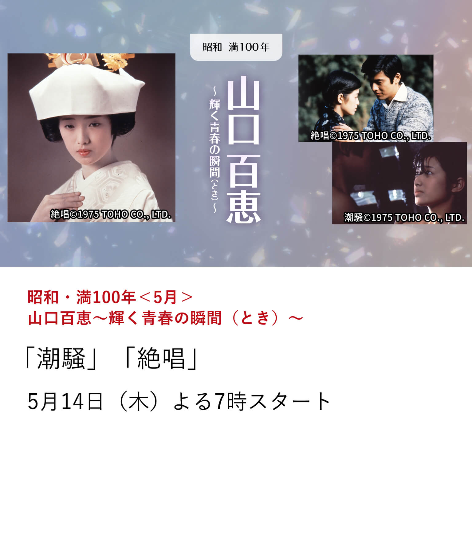 昭和・満100年＜5月＞山口百恵～輝く青春の瞬間（とき）～ 「潮騒」「絶唱」 ＜百恵・友和＞の不動のゴールデンコンビ作品から、共演第2弾となる「潮騒」、第3弾「絶唱」を放送。フィルムの中でいつまでも輝き続けるスーパースター、山口百恵の輝きをもう一度。 5月14日（木）よる7時スタート