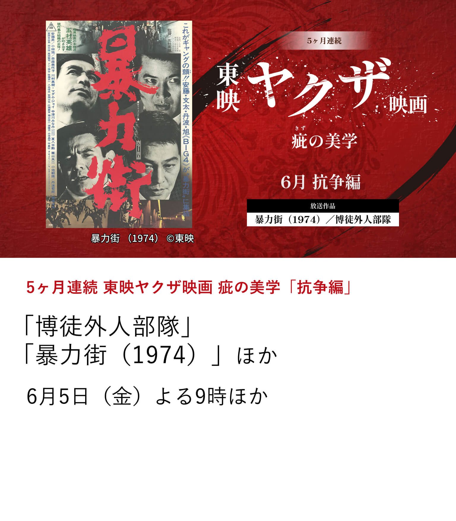 5ヶ月連続 東映ヤクザ映画 疵の美学「抗争編」 「博徒外人部隊」 「暴力街(1974)」ほか 6月から10月にかけて、東映ヤクザ映画の骨格を形作ってきたテーマに焦点を当て、その変遷を刻んだ名作を特集放送。 6月5日(金)よる9時ほか