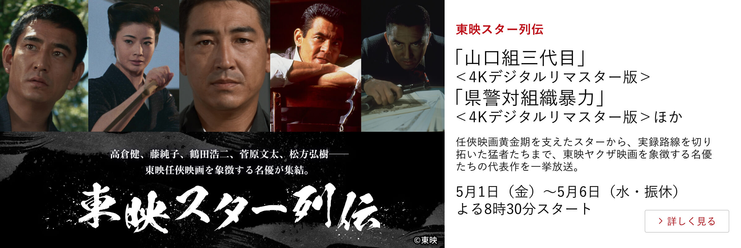 東映スター列伝 「山口組三代目」＜4Kデジタルリマスター版＞ 「県警対組織暴力」＜4Kデジタルリマスター版＞ほか 任俠映画黄金期を支えたスターから、実録路線を切り拓いた猛者たちまで、東映ヤクザ映画を象徴する名優たちの代表作を一挙放送。 5月1日（金）～5月6日（水・振休）よる8時30分スタート
