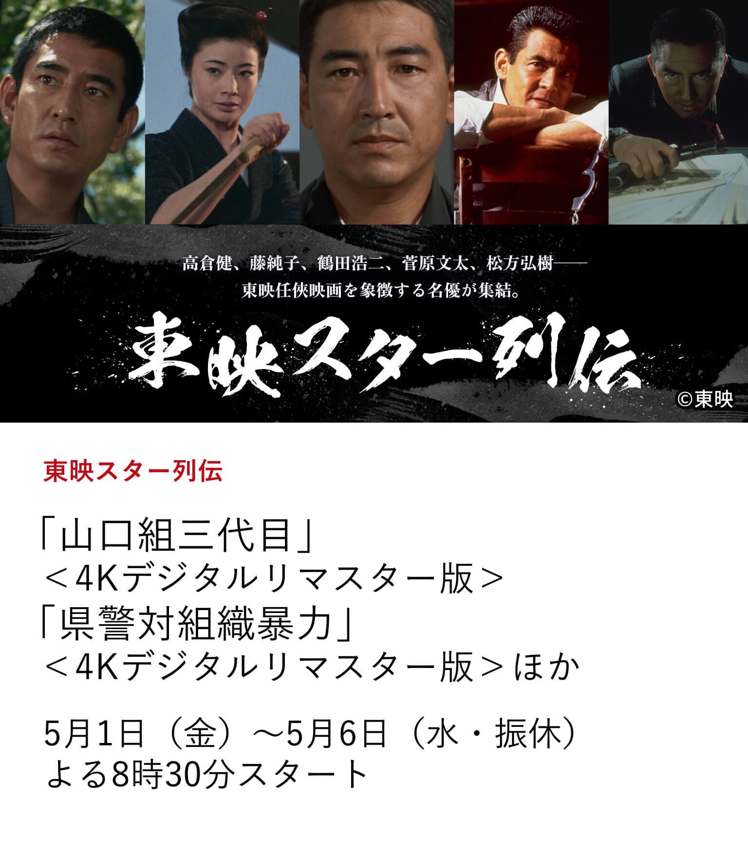 東映スター列伝 「山口組三代目」＜4Kデジタルリマスター版＞ 「県警対組織暴力」＜4Kデジタルリマスター版＞ほか 任俠映画黄金期を支えたスターから、実録路線を切り拓いた猛者たちまで、東映ヤクザ映画を象徴する名優たちの代表作を一挙放送。 5月1日（金）～5月6日（水・振休）よる8時30分スタート