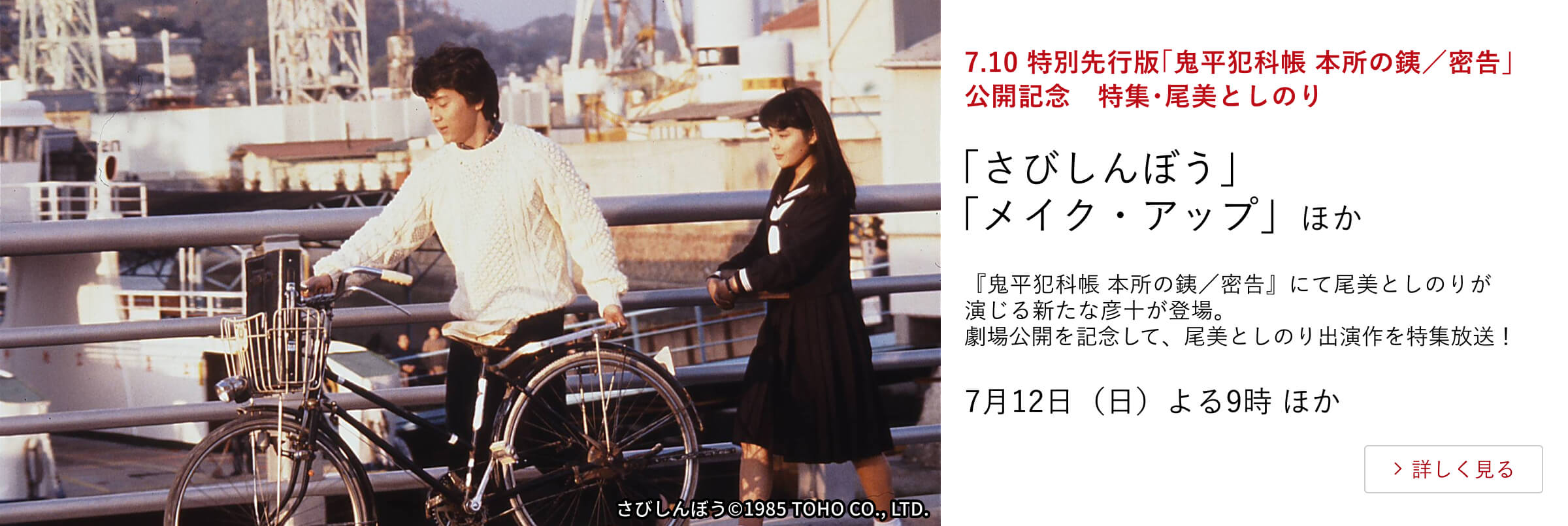 7.10 特別先行版「鬼平犯科帳 本所の銕/密告」公開記念 特集・尾美としのり 「さびしんぼう」「メイク・アップ」ほか 『鬼平犯科帳 本所の銕/密告』にて尾美としのりが演じる新たな彦十が登場。劇場公開を記念して、尾美としのり出演作を特集放送!7月12日(日)よる9時 ほか