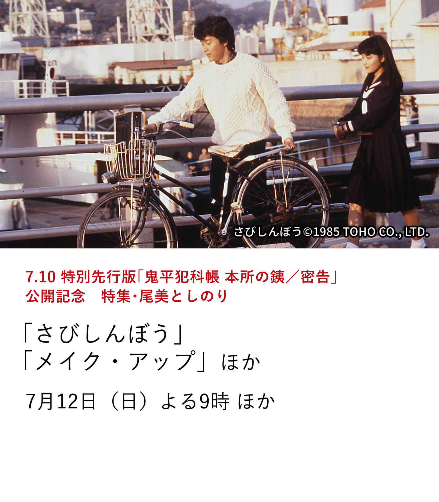 7.10 特別先行版「鬼平犯科帳 本所の銕/密告」公開記念 特集・尾美としのり 「さびしんぼう」「メイク・アップ」ほか 『鬼平犯科帳 本所の銕/密告』にて尾美としのりが演じる新たな彦十が登場。劇場公開を記念して、尾美としのり出演作を特集放送!7月12日(日)よる9時 ほか