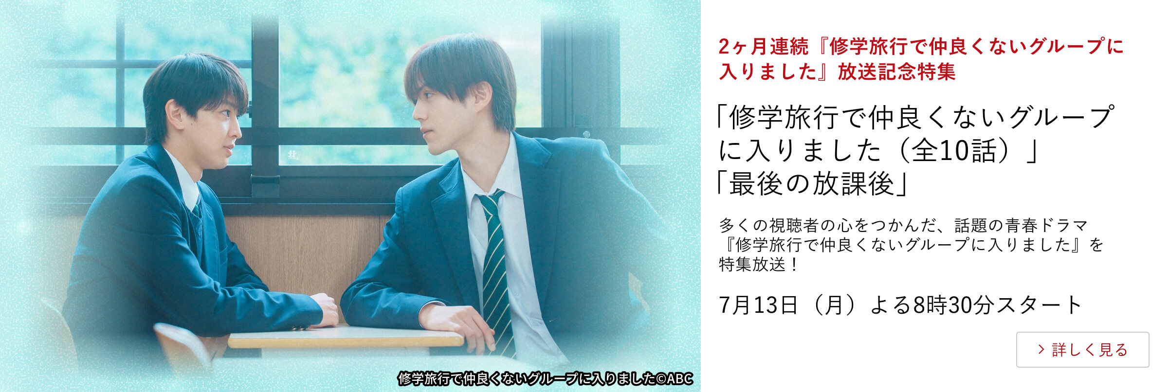 2ヶ月連続『修学旅行で仲良くないグループに入りました』放送記念特集 「修学旅行で仲良くないグループに入りました(全10話)」「最後の放課後」 多くの視聴者の心をつかんだ、話題の青春ドラマ『修学旅行で仲良くないグループに入りました』を特集放送!7月13日(月)よる8時30分スタート