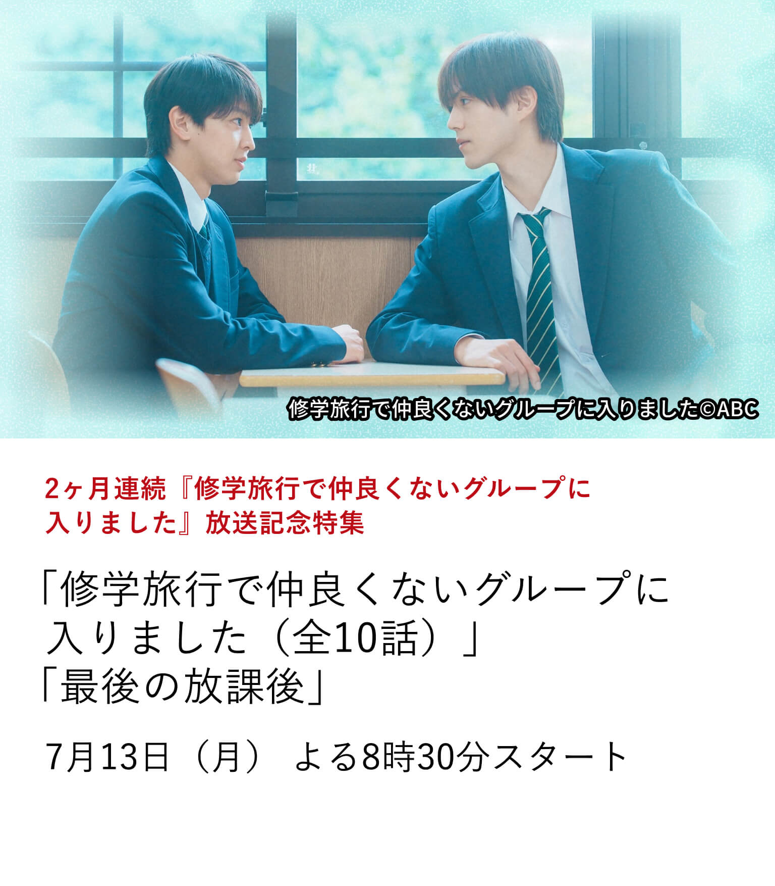 2ヶ月連続『修学旅行で仲良くないグループに入りました』放送記念特集 「修学旅行で仲良くないグループに入りました(全10話)」「最後の放課後」 多くの視聴者の心をつかんだ、話題の青春ドラマ『修学旅行で仲良くないグループに入りました』を特集放送!7月13日(月)よる8時30分スタート
