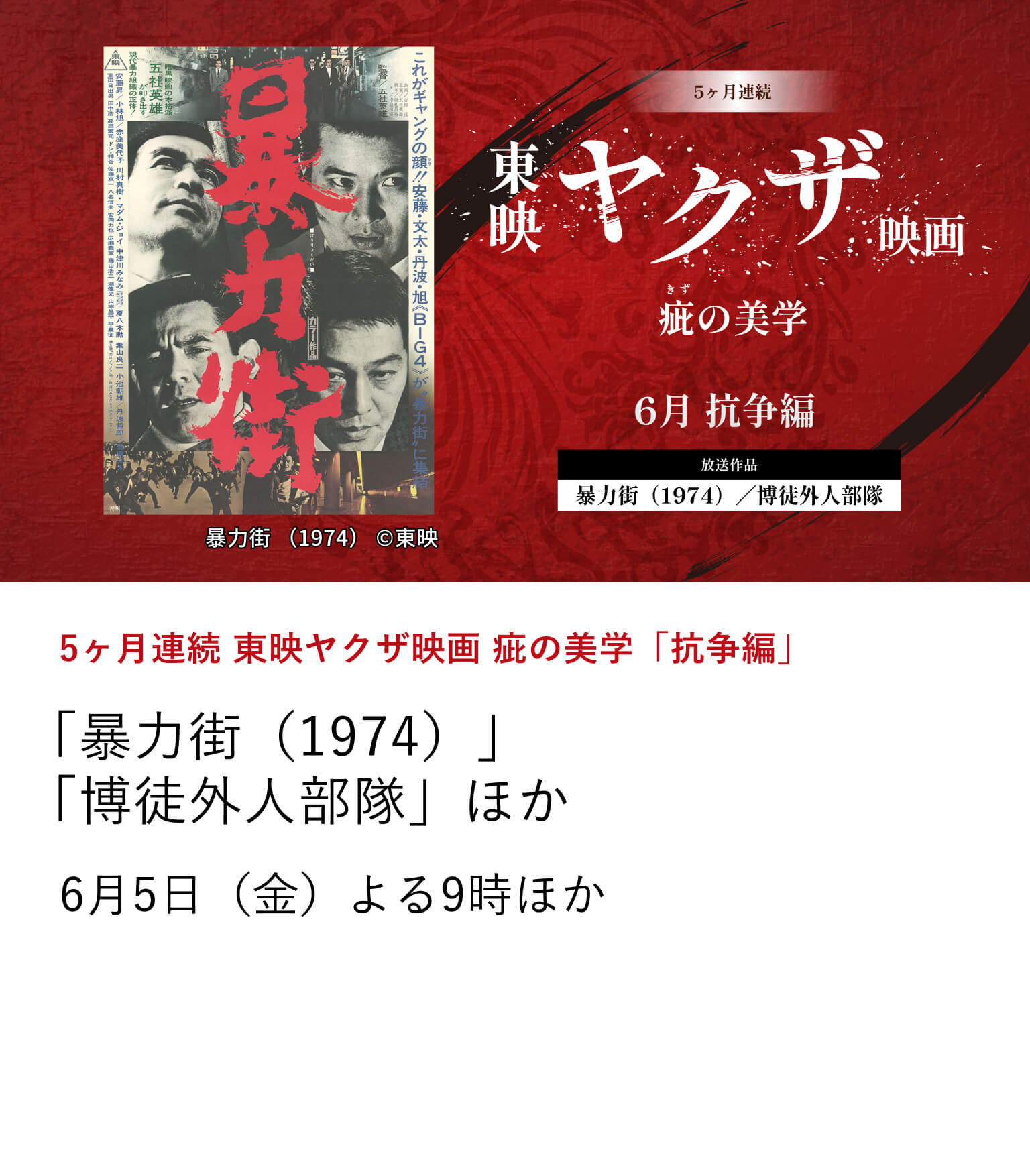 5ヶ月連続 東映ヤクザ映画 疵の美学「抗争編」 「博徒外人部隊」 「暴力街（1974）」ほか 6月から10月にかけて、東映ヤクザ映画の骨格を形作ってきたテーマに焦点を当て、その変遷を刻んだ名作を特集放送。 6月5日（金）よる9時ほか