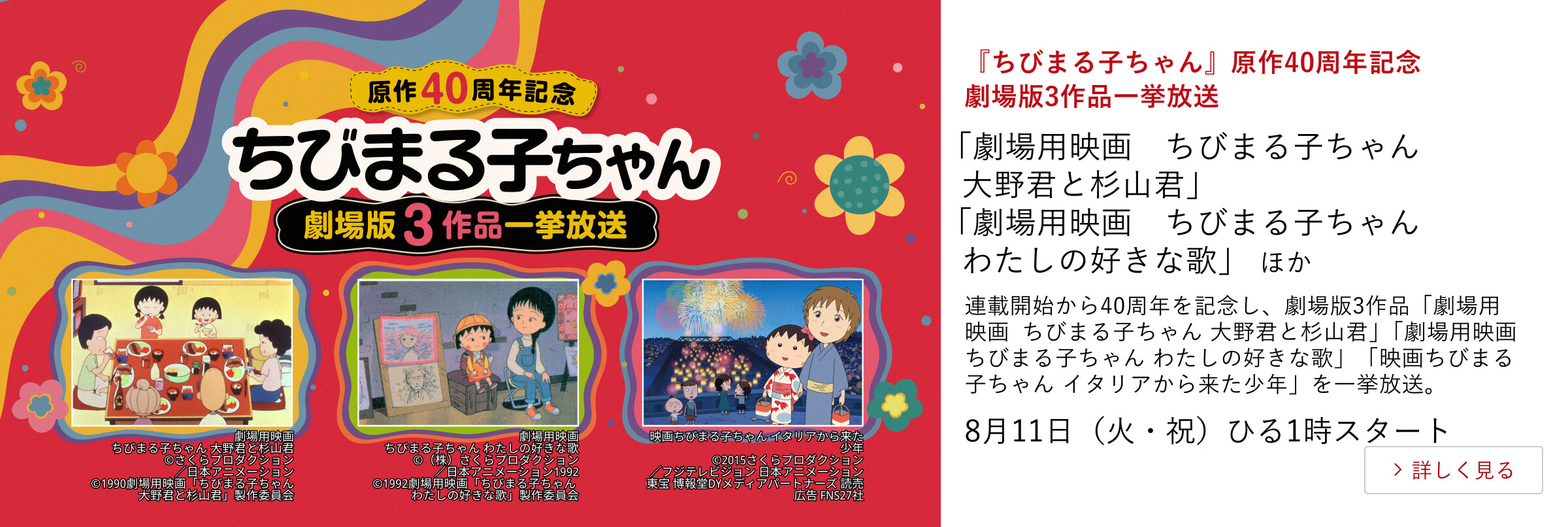 『ちびまる子ちゃん』原作40周年記念 劇場版3作品一挙放送 「劇場用映画　ちびまる子ちゃん　大野君と杉山君」「劇場用映画　ちびまる子ちゃん わたしの好きな歌」 ほか 連載開始から40周年を記念し、劇場版3作品「劇場用映画　ちびまる子ちゃん 大野君と杉山君」「劇場用映画　ちびまる子ちゃん わたしの好きな歌」「映画ちびまる子ちゃん イタリアから来た少年」を一挙放送。8月11日（火・祝） ひる1時スタート
