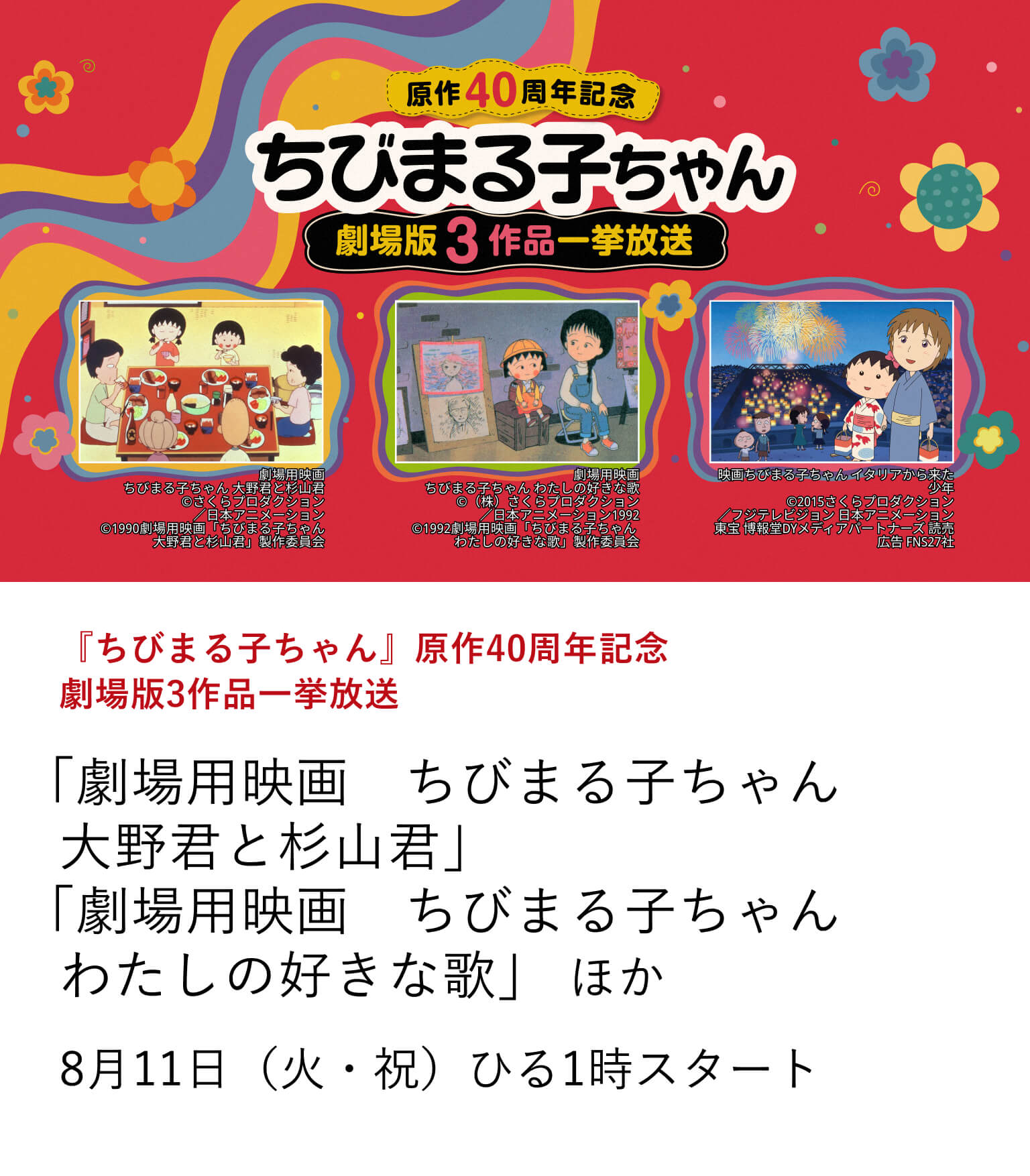『ちびまる子ちゃん』原作40周年記念 劇場版3作品一挙放送 「劇場用映画　ちびまる子ちゃん　大野君と杉山君」「劇場用映画　ちびまる子ちゃん わたしの好きな歌」 ほか 連載開始から40周年を記念し、劇場版3作品「劇場用映画　ちびまる子ちゃん 大野君と杉山君」「劇場用映画　ちびまる子ちゃん わたしの好きな歌」「映画ちびまる子ちゃん イタリアから来た少年」を一挙放送。8月11日（火・祝） ひる1時スタート
