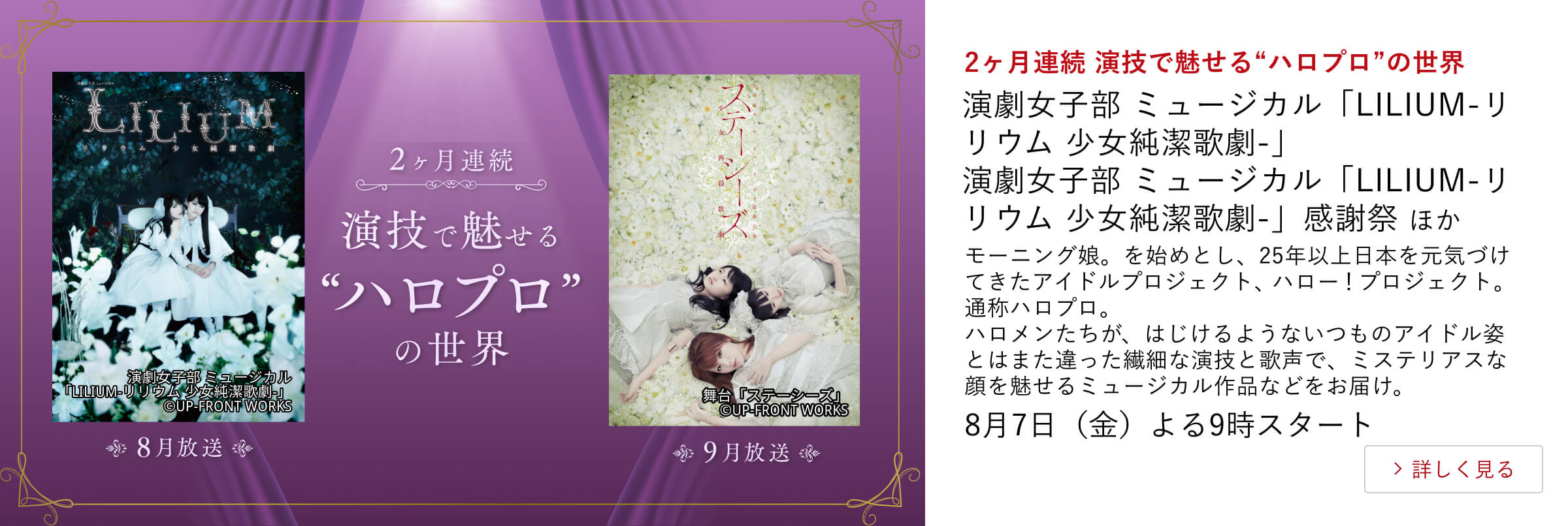 2ヶ月連続 演技で魅せる“ハロプロ”の世界 演劇女子部 ミュージカル「LILIUM-リリウム 少女純潔歌劇-」 演劇女子部 ミュージカル「LILIUM-リリウム 少女純潔歌劇-」感謝祭 ほか モーニング娘。を始めとし、25年以上日本を元気づけてきたアイドルプロジェクト、ハロー！プロジェクト。通称ハロプロ。ハロメンたちが、はじけるようないつものアイドル姿とはまた違った繊細な演技と歌声で、ミステリアスな顔を魅せるミュージカル作品などをお届け。8月7日（金）よる9時スタート