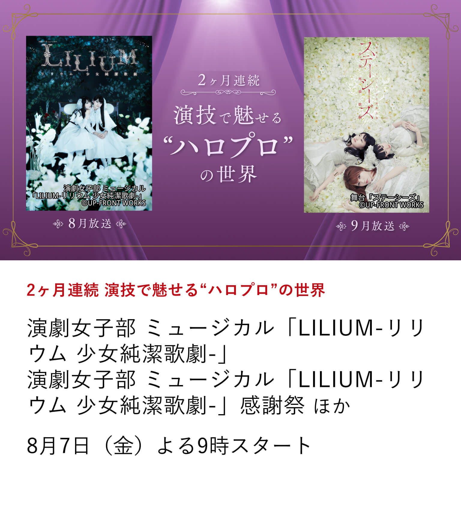 2ヶ月連続 演技で魅せる“ハロプロ”の世界 演劇女子部 ミュージカル「LILIUM-リリウム 少女純潔歌劇-」 演劇女子部 ミュージカル「LILIUM-リリウム 少女純潔歌劇-」感謝祭 ほか モーニング娘。を始めとし、25年以上日本を元気づけてきたアイドルプロジェクト、ハロー！プロジェクト。通称ハロプロ。ハロメンたちが、はじけるようないつものアイドル姿とはまた違った繊細な演技と歌声で、ミステリアスな顔を魅せるミュージカル作品などをお届け。8月7日（金）よる9時スタート