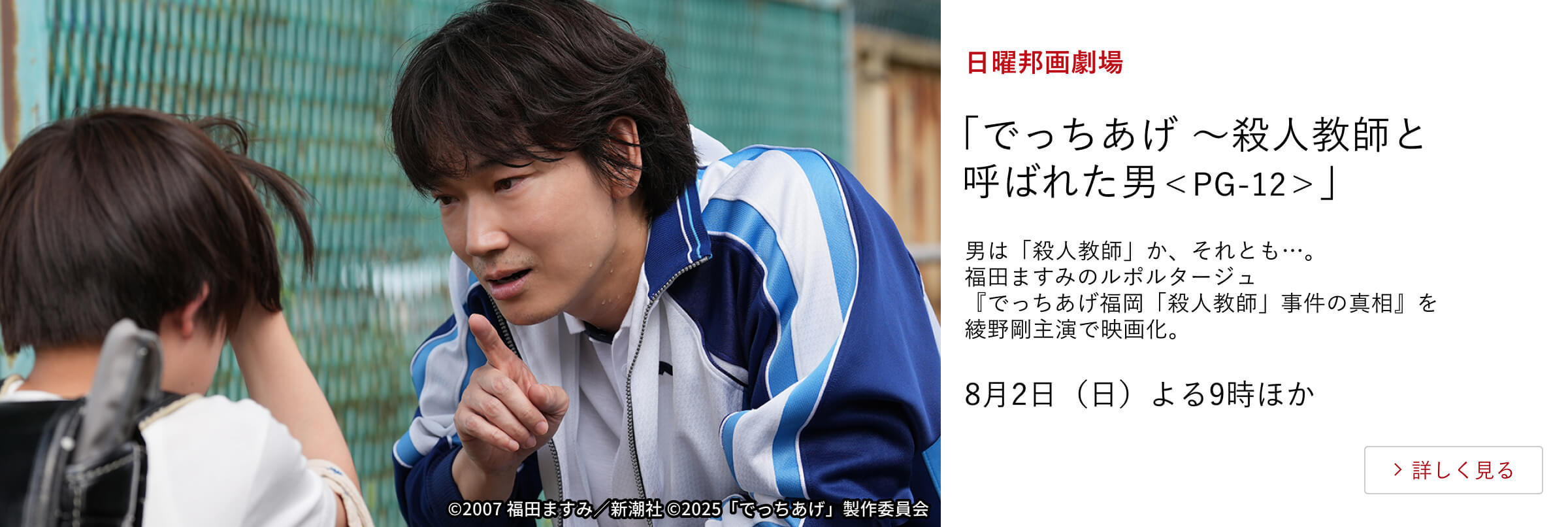 日曜邦画劇場 「でっちあげ ～殺人教師と呼ばれた男＜PG-12＞」男は「殺人教師」か、それとも…。 福田ますみのルポルタージュ『でっちあげ福岡「殺人教師」事件の真相』を 綾野剛主演で映画化。8月2日（日）よる9時ほか
