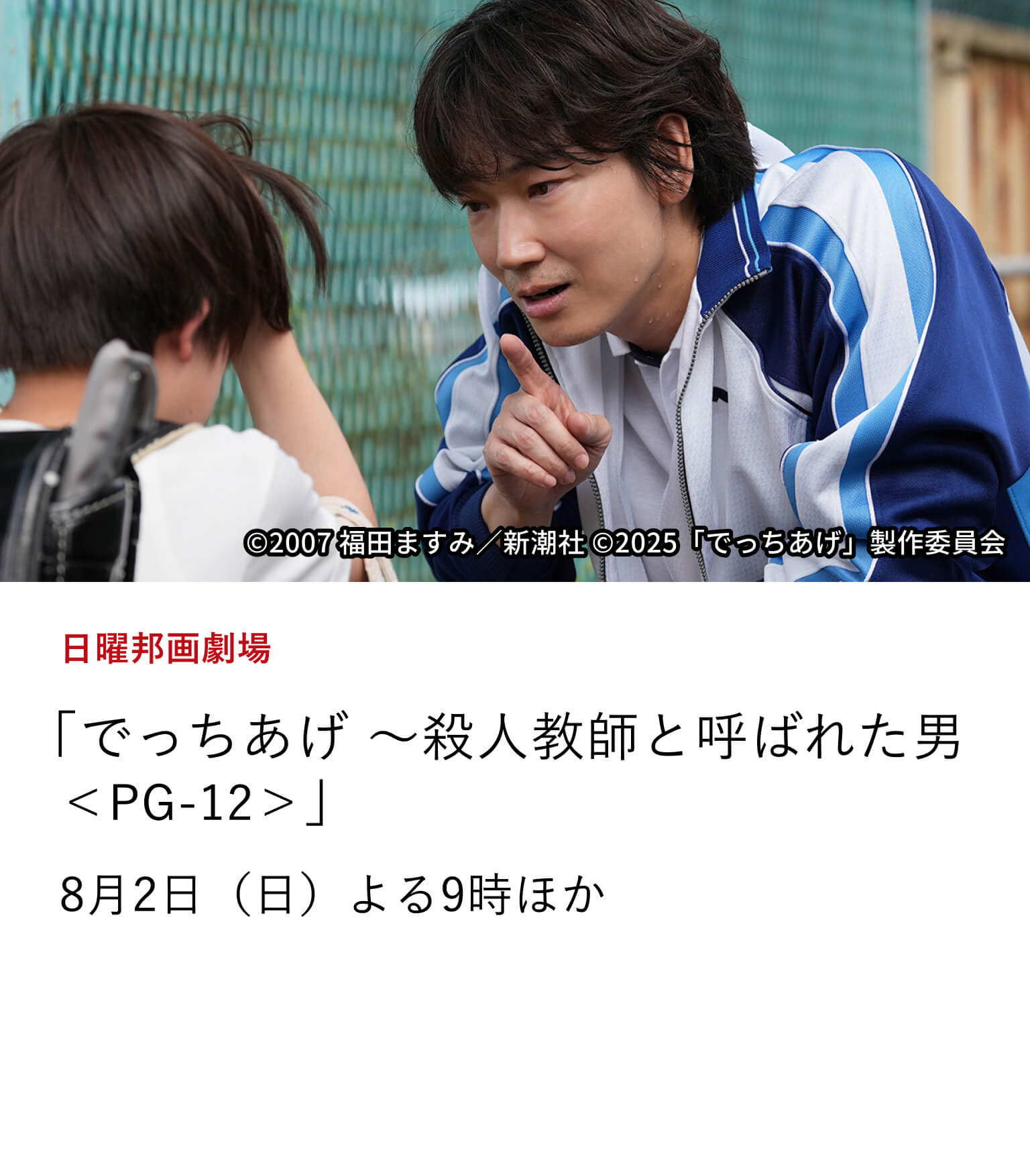 日曜邦画劇場 「でっちあげ ～殺人教師と呼ばれた男＜PG-12＞」男は「殺人教師」か、それとも…。 福田ますみのルポルタージュ『でっちあげ福岡「殺人教師」事件の真相』を 綾野剛主演で映画化。8月2日（日）よる9時ほか