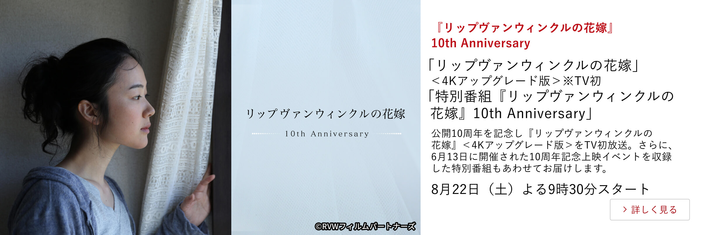『リップヴァンウィンクルの花嫁』10th Anniversary「リップヴァンウィンクルの花嫁」<4Kアップグレード版>※TV初 「特別番組『リップヴァンウィンクルの花嫁』10th Anniversary」公開10周年を記念し『リップヴァンウィンクルの花嫁』<4Kアップグレード版>をTV初放送。さらに、6月13日に開催された10周年記念上映イベントを収録した特別番組もあわせてお届けします。8月22日(土)よる9時30分スタート