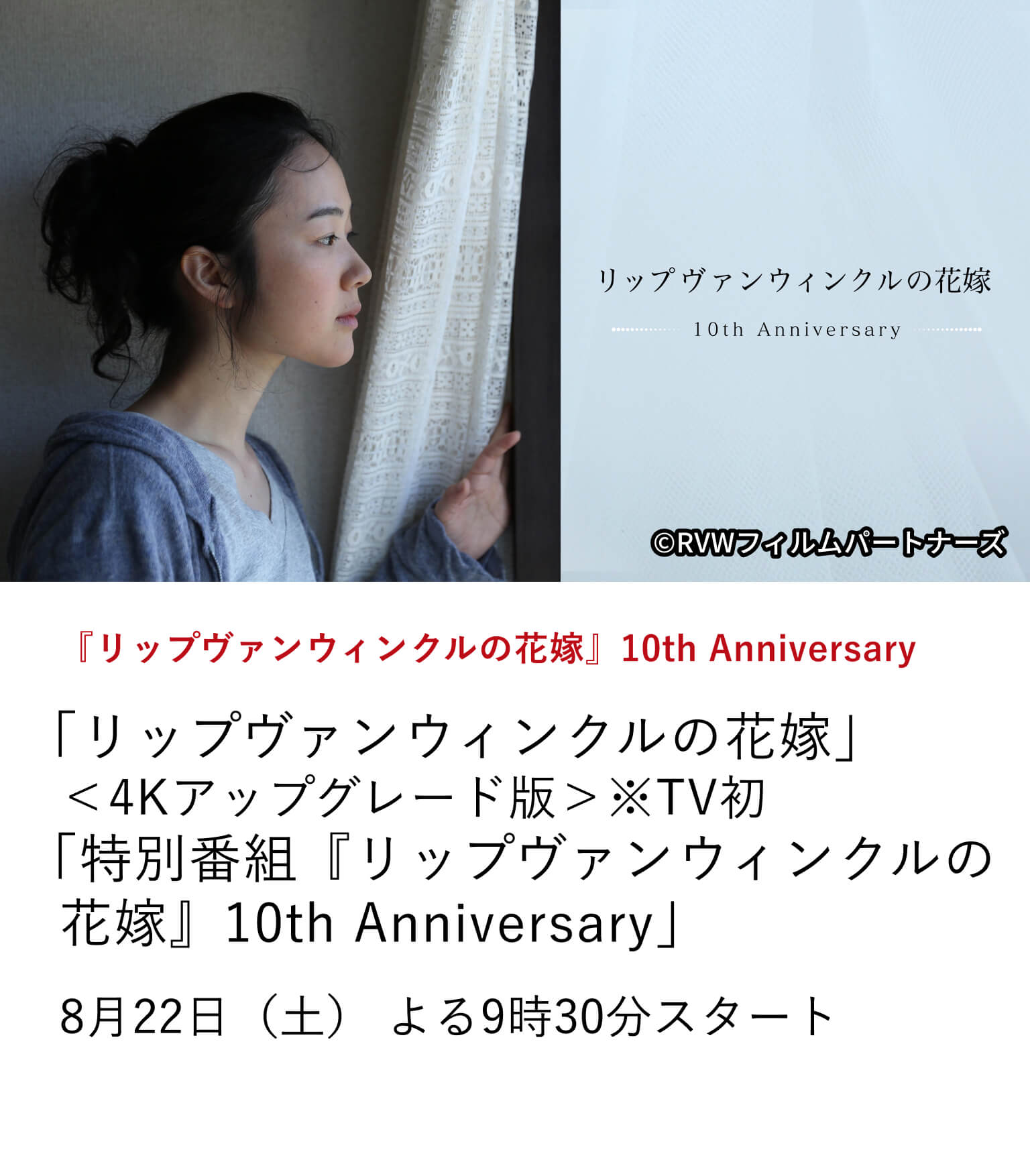『リップヴァンウィンクルの花嫁』10th Anniversary「リップヴァンウィンクルの花嫁」<4Kアップグレード版>※TV初 「特別番組『リップヴァンウィンクルの花嫁』10th Anniversary」公開10周年を記念し『リップヴァンウィンクルの花嫁』<4Kアップグレード版>をTV初放送。さらに、6月13日に開催された10周年記念上映イベントを収録した特別番組もあわせてお届けします。8月22日(土)よる9時30分スタート
