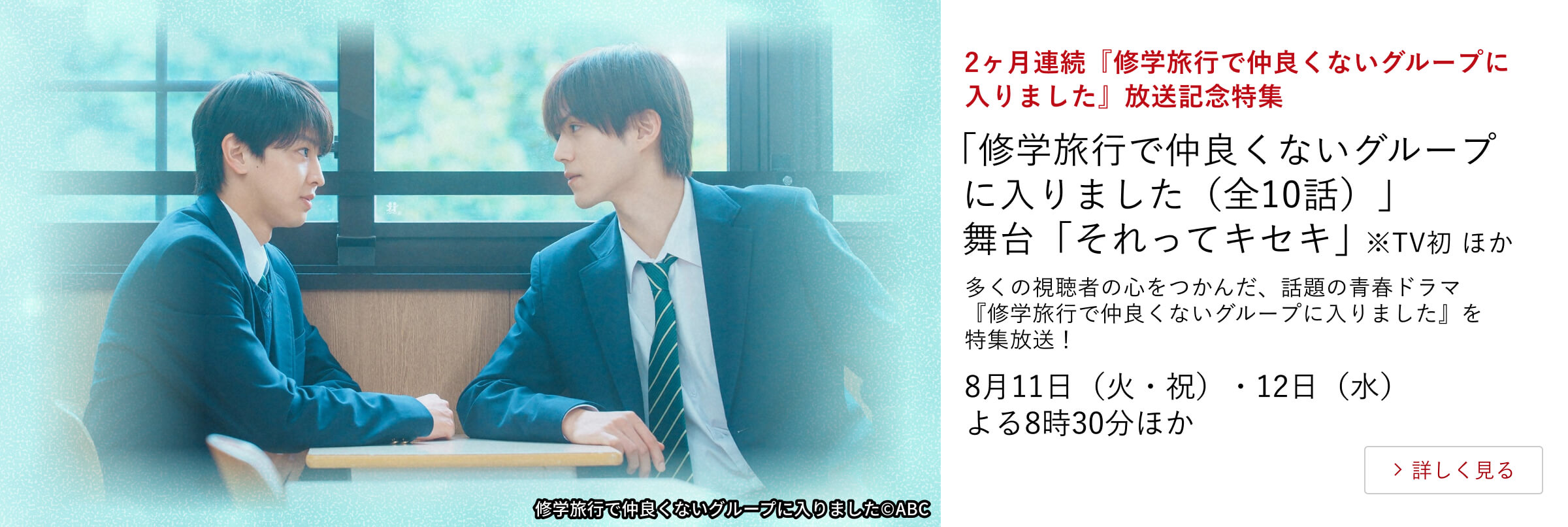2ヶ月連続『修学旅行で仲良くないグループに入りました』放送記念特集 「修学旅行で仲良くないグループに入りました」（全10話） 舞台「それってキセキ」 ※TV初 ほか 多くの視聴者の心をつかんだ、話題の青春ドラマ『修学旅行で仲良くないグループに入りました』を特集放送！8月11日（火・祝）・12日（水） よる8時30分ほか