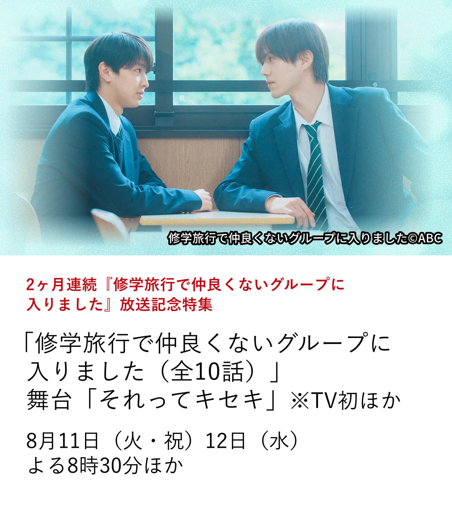 2ヶ月連続『修学旅行で仲良くないグループに入りました』放送記念特集 「修学旅行で仲良くないグループに入りました」（全10話） 舞台「それってキセキ」 ※TV初 ほか 多くの視聴者の心をつかんだ、話題の青春ドラマ『修学旅行で仲良くないグループに入りました』を特集放送！8月11日（火・祝）・12日（水） よる8時30分ほか
