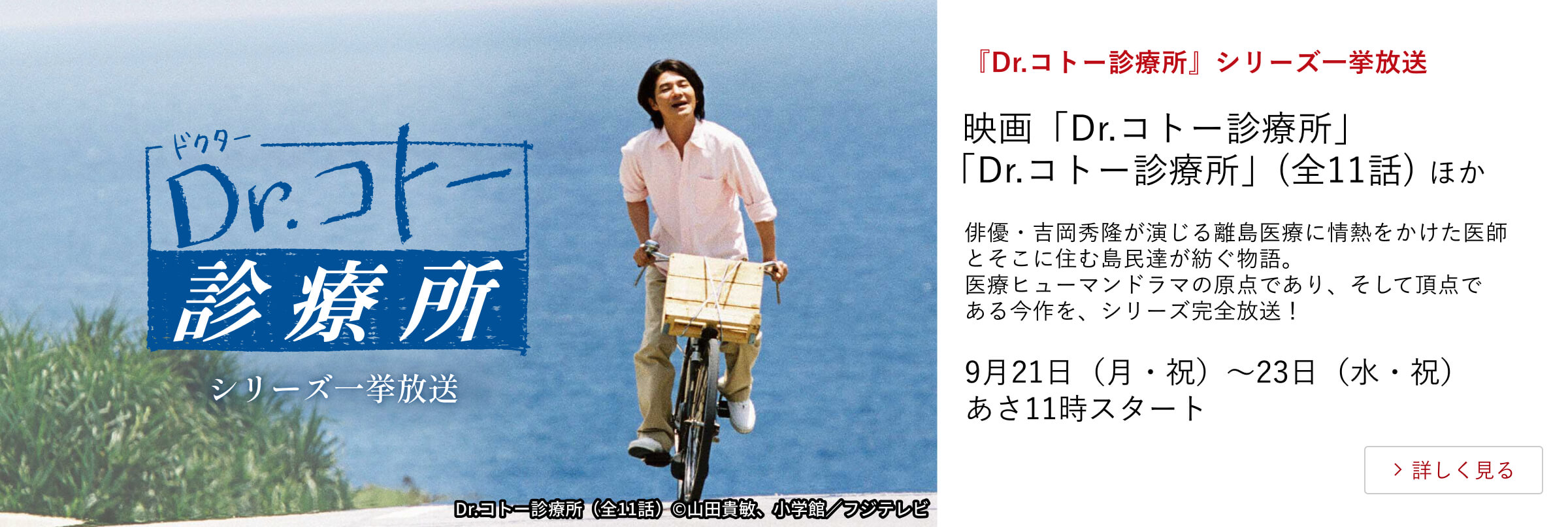 『Dr.コトー診療所』シリーズ一挙放送 映画「Dr.コトー診療所」「Dr.コトー診療所」（全11話）ほか 俳優・吉岡秀隆が演じる離島医療に情熱をかけた医師とそこに住む島民達が紡ぐ物語。医療ヒューマンドラマの原点であり、そして頂点である今作を、 シリーズ完全放送！9月21日（月・祝）～23日（水・祝）あさ11時スタート