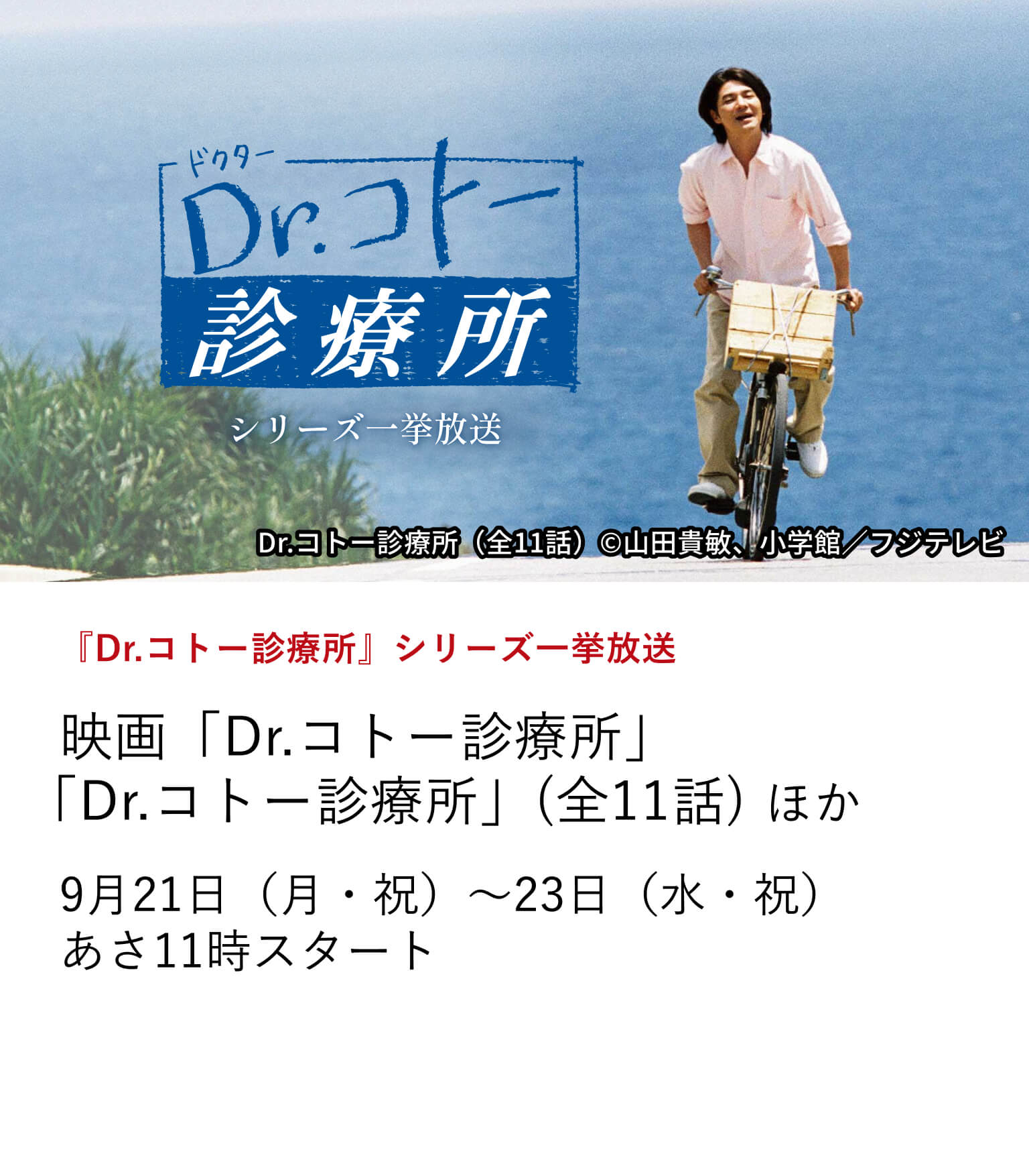 『Dr.コトー診療所』シリーズ一挙放送 映画「Dr.コトー診療所」「Dr.コトー診療所」（全11話）ほか 俳優・吉岡秀隆が演じる離島医療に情熱をかけた医師とそこに住む島民達が紡ぐ物語。医療ヒューマンドラマの原点であり、そして頂点である今作を、 シリーズ完全放送！9月21日（月・祝）～23日（水・祝）あさ11時スタート