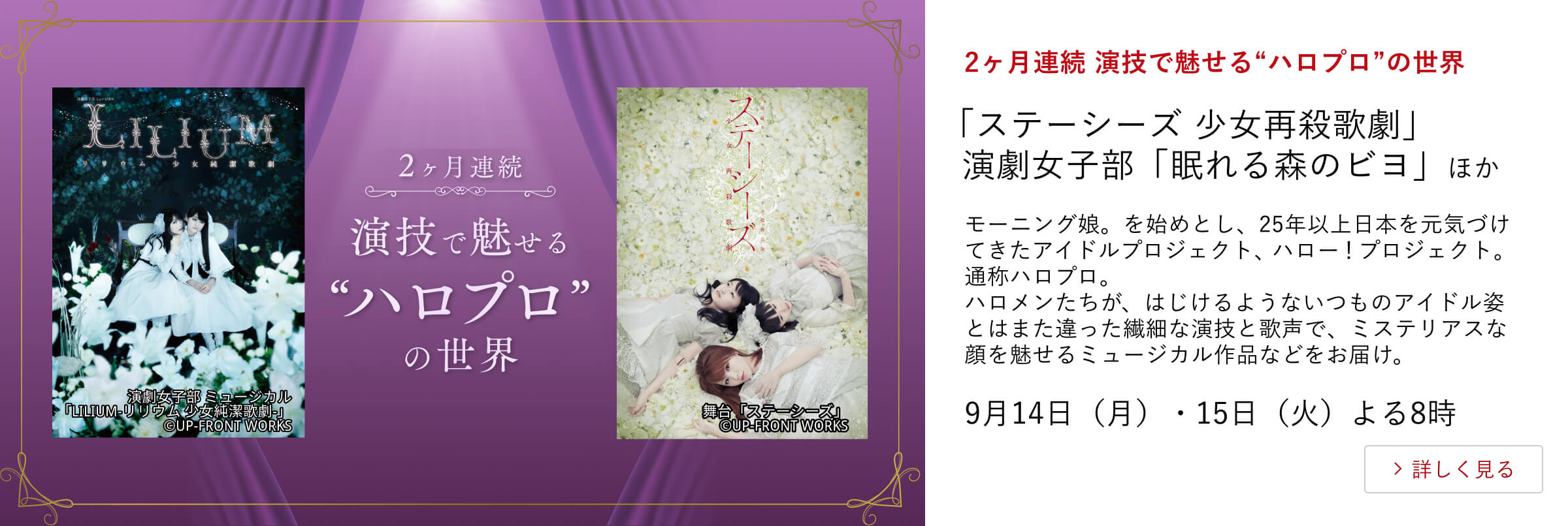 2ヶ月連続 演技で魅せる“ハロプロ”の世界 「ステーシーズ 少女再殺歌劇」演劇女子部「眠れる森のビヨ」 ほか モーニング娘。を始めとし、25年以上日本を元気づけてきたアイドルプロジェクト、ハロー！プロジェクト。通称ハロプロ。ハロメンたちが、はじけるようないつものアイドル姿とはまた違った繊細な演技と歌声で、ミステリアスな顔を魅せるミュージカル作品などをお届け。 9月14日（月）・15日（火）よる8時