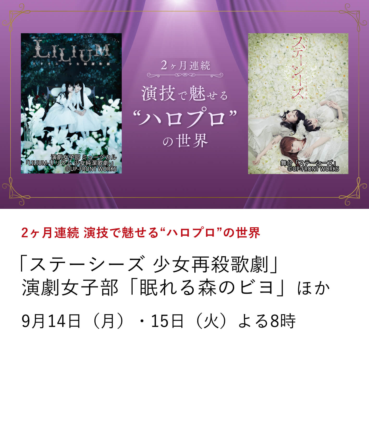 2ヶ月連続 演技で魅せる“ハロプロ”の世界 「ステーシーズ 少女再殺歌劇」演劇女子部「眠れる森のビヨ」 ほか モーニング娘。を始めとし、25年以上日本を元気づけてきたアイドルプロジェクト、ハロー！プロジェクト。通称ハロプロ。ハロメンたちが、はじけるようないつものアイドル姿とはまた違った繊細な演技と歌声で、ミステリアスな顔を魅せるミュージカル作品などをお届け。 9月14日（月）・15日（火）よる8時