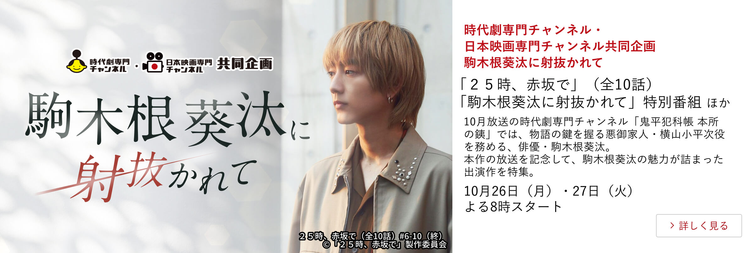 時代劇専門チャンネル・日本映画専門チャンネル共同企画 駒木根葵汰に射抜かれて 「25時、赤坂で」(全10話)「駒木根葵汰に射抜かれて」特別番組ほか 10月放送の時代劇専門チャンネル「鬼平犯科帳 本所の銕」では、物語の鍵を握る悪御家人・横山小平次役を務める、俳優・駒木根葵汰。本作の放送を記念して、駒木根葵汰の魅力が詰まった出演作を特集。10月26日(月)・27日(火)よる8時スタート