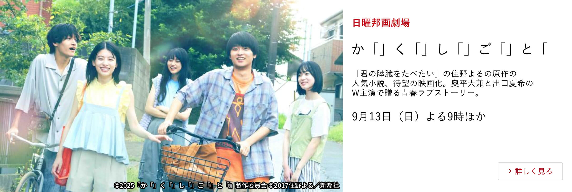 日曜邦画劇場 か「」く「」し「」ご「」と「 「君の膵臓をたべたい」の住野よるの原作の人気小説、待望の映画化。奥平大兼と出口夏希のW主演で贈る青春ラブストーリー。9月13日（日）よる9時ほか