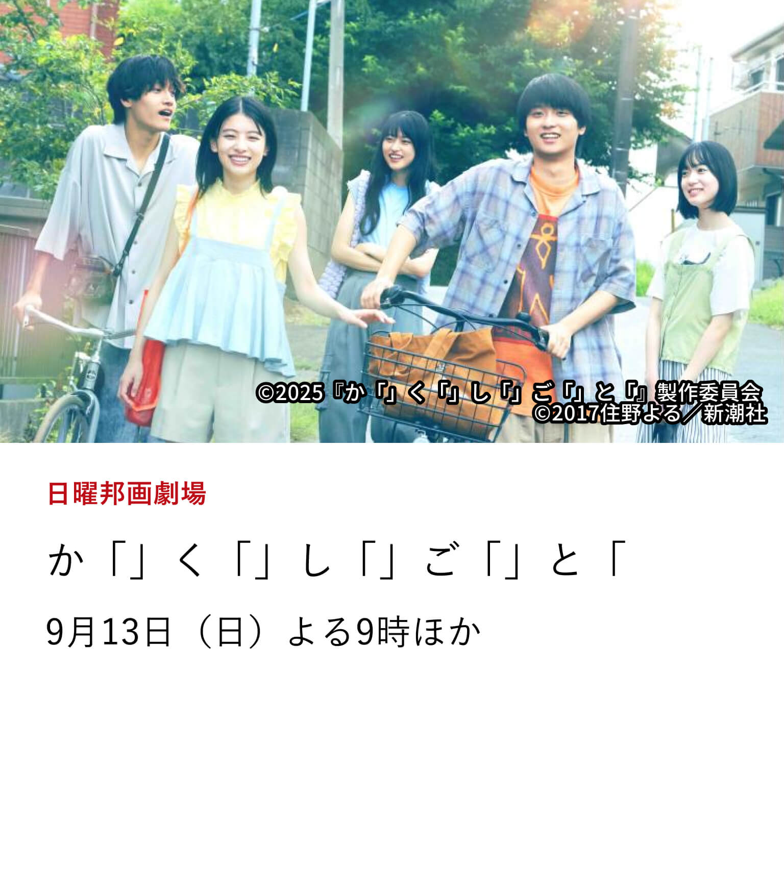 日曜邦画劇場 か「」く「」し「」ご「」と「 「君の膵臓をたべたい」の住野よるの原作の人気小説、待望の映画化。奥平大兼と出口夏希のW主演で贈る青春ラブストーリー。9月13日（日）よる9時ほか