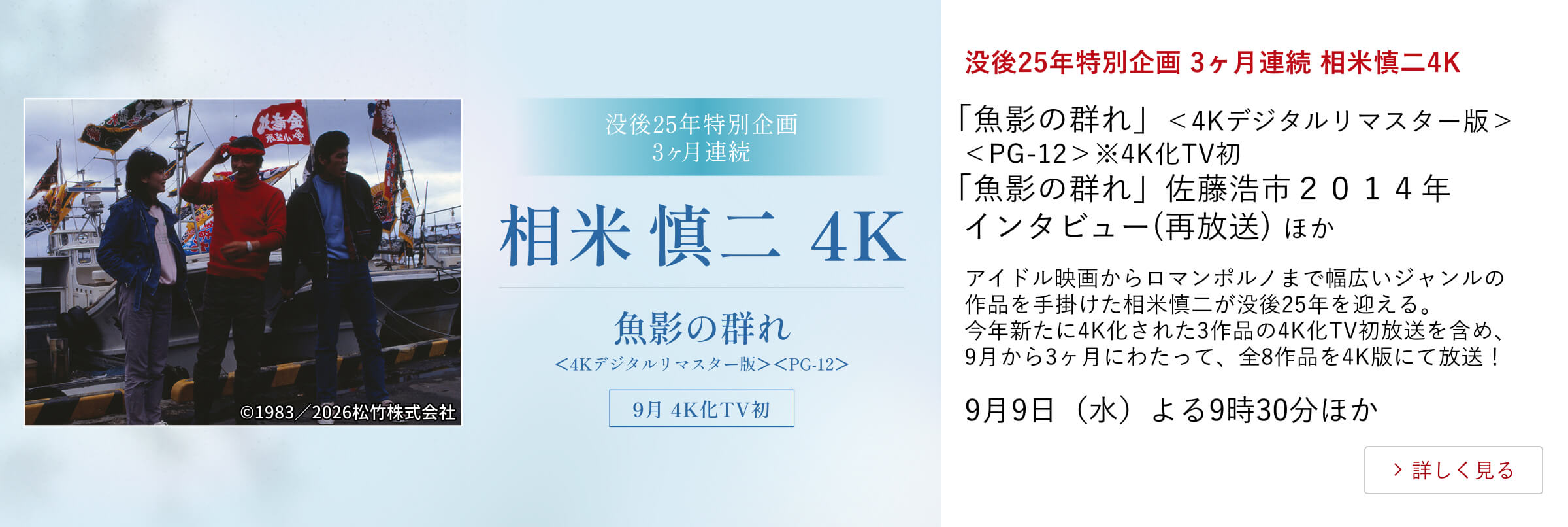没後25年特別企画 3ヶ月連続 相米慎二4K「魚影の群れ」＜4Kデジタルリマスター版＞＜PG-12＞ ※4K化TV初 「魚影の群れ」佐藤浩市２０１４年インタビュー(再放送) ほか アイドル映画からロマンポルノまで幅広いジャンルの作品を手掛けた相米慎二が没後25年を迎える。今年新たに4K化された3作品の4K化TV初放送を含め、9月から3ヶ月にわたって、全8作品を4K版にて放送！9月9日（水）よる9時30分ほか