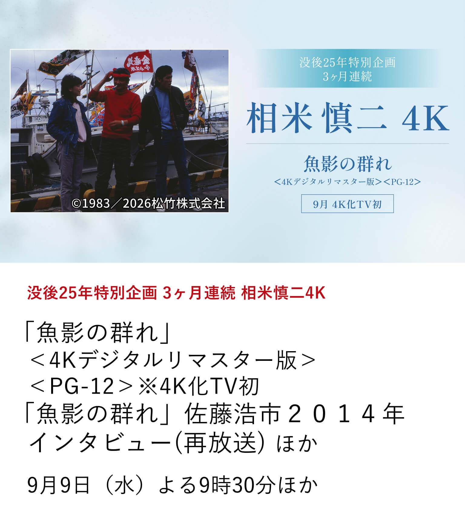 没後25年特別企画 3ヶ月連続 相米慎二4K「魚影の群れ」＜4Kデジタルリマスター版＞＜PG-12＞ ※4K化TV初 「魚影の群れ」佐藤浩市２０１４年インタビュー(再放送) ほか アイドル映画からロマンポルノまで幅広いジャンルの作品を手掛けた相米慎二が没後25年を迎える。今年新たに4K化された3作品の4K化TV初放送を含め、9月から3ヶ月にわたって、全8作品を4K版にて放送！9月9日（水）よる9時30分ほか