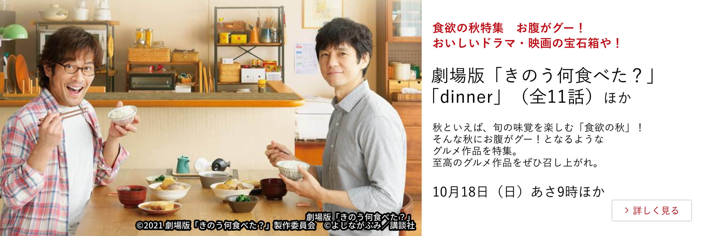 食欲の秋特集　お腹がグー！おいしいドラマ・映画の宝石箱や！劇場版「きのう何食べた？」 「dinner」（全11話）ほか 秋といえば、旬の味覚を楽しむ「食欲の秋」！そんな秋にお腹がグー！となるようなグルメ作品を特集。至高のグルメ作品をぜひ召し上がれ。10月18日（日）あさ9時ほか