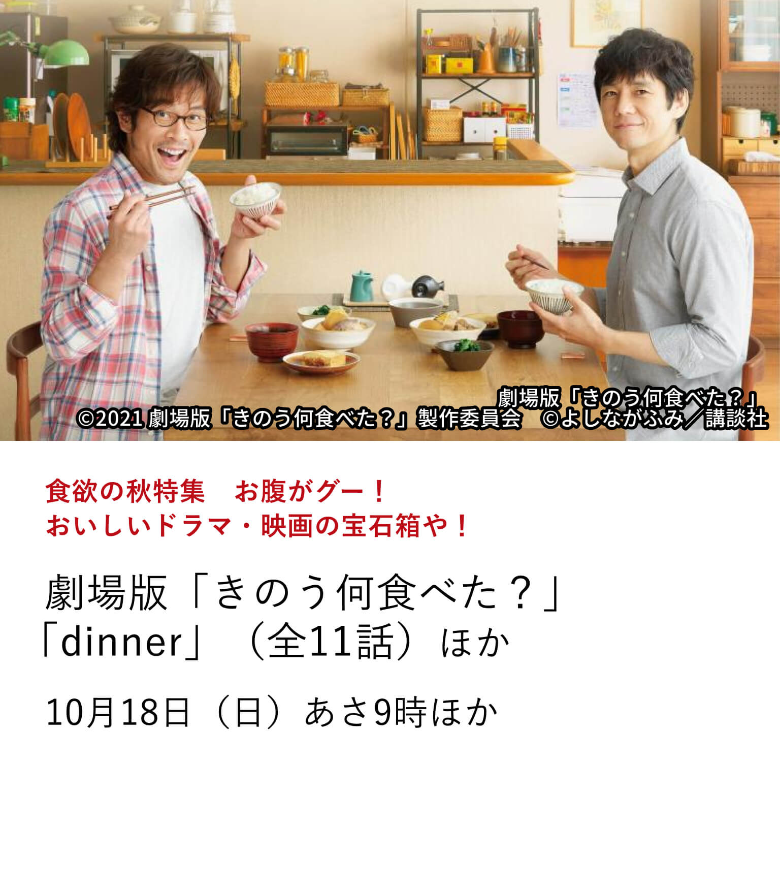 食欲の秋特集　お腹がグー！おいしいドラマ・映画の宝石箱や！劇場版「きのう何食べた？」 「dinner」（全11話）ほか 秋といえば、旬の味覚を楽しむ「食欲の秋」！そんな秋にお腹がグー！となるようなグルメ作品を特集。至高のグルメ作品をぜひ召し上がれ。10月18日（日）あさ9時ほか