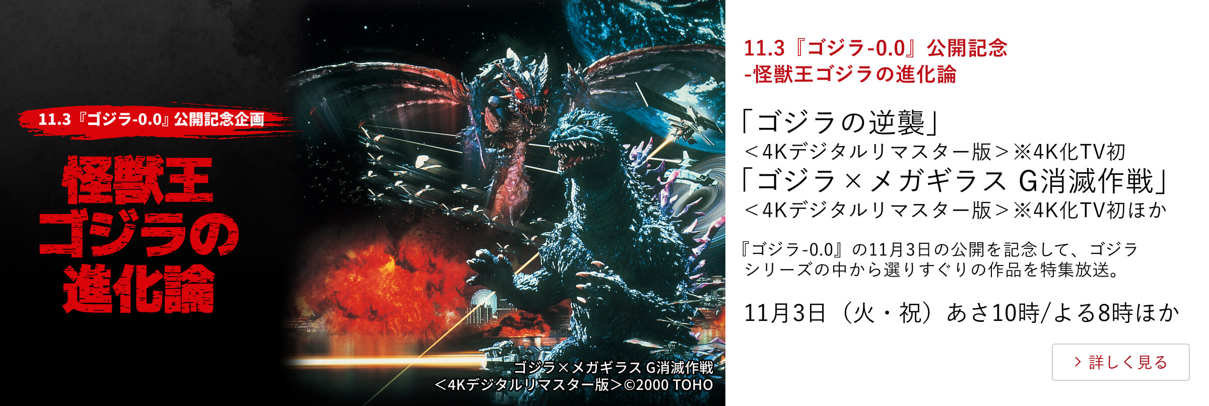11.3『ゴジラ-0.0』公開記念-怪獣王ゴジラの進化論「ゴジラの逆襲」＜4Kデジタルリマスター版＞※4K化TV初「ゴジラ×メガギラス G消滅作戦」＜4Kデジタルリマスター版＞※4K化TV初ほか『ゴジラ-0.0』の11月3日の公開を記念して、ゴジラシリーズの中から選りすぐりの作品を特集放送。11月3日（火・祝） あさ10時/よる8時ほか