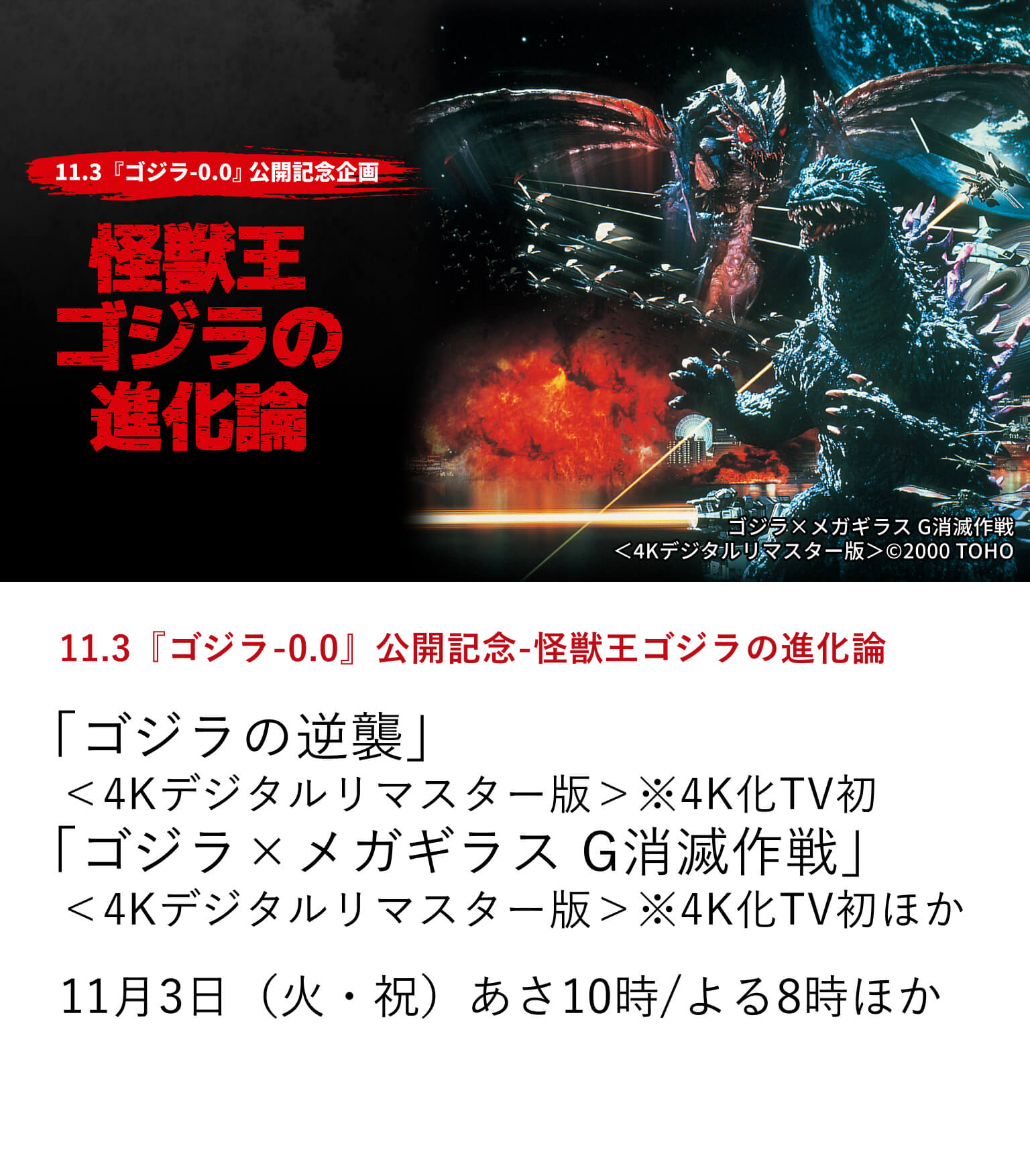 11.3『ゴジラ-0.0』公開記念-怪獣王ゴジラの進化論「ゴジラの逆襲」＜4Kデジタルリマスター版＞※4K化TV初「ゴジラ×メガギラス G消滅作戦」＜4Kデジタルリマスター版＞※4K化TV初ほか『ゴジラ-0.0』の11月3日の公開を記念して、ゴジラシリーズの中から選りすぐりの作品を特集放送。11月3日（火・祝） あさ10時/よる8時ほか