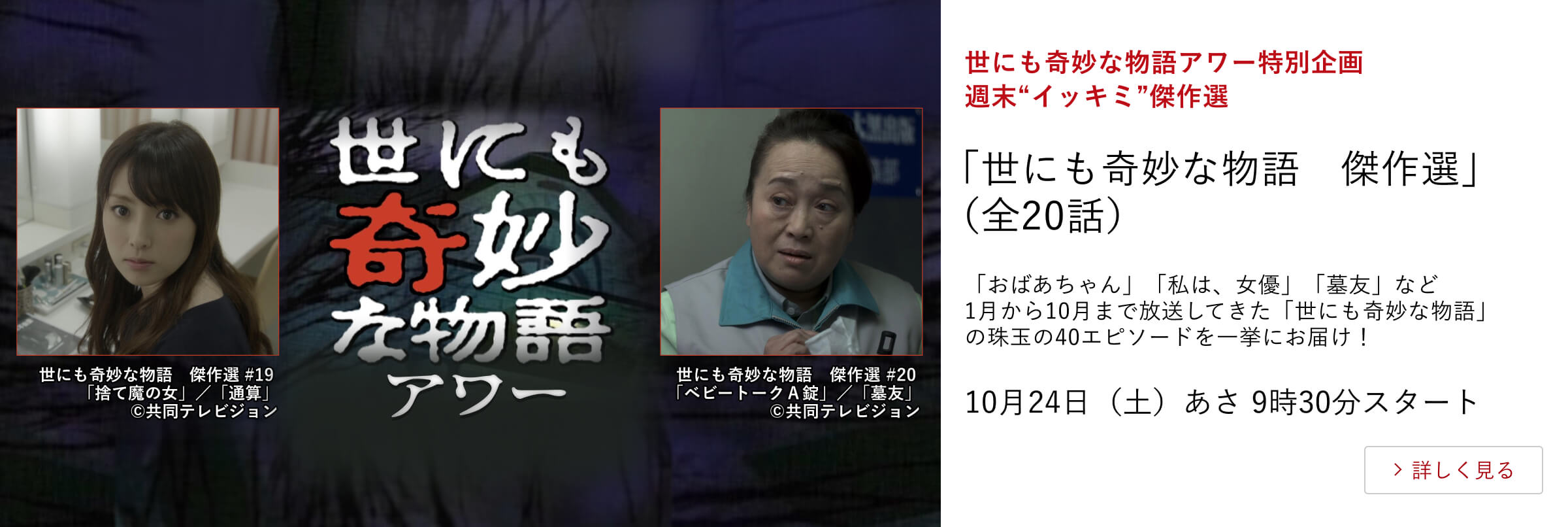 世にも奇妙な物語アワー特別企画　週末“イッキミ”傑作選「世にも奇妙な物語　傑作選」（全20話）「おばあちゃん」「私は、女優」「墓友」など1月から10月まで放送してきた「世にも奇妙な物語」の珠玉の40エピソードを一挙にお届け！10月24日（土）あさ9時30分スタート