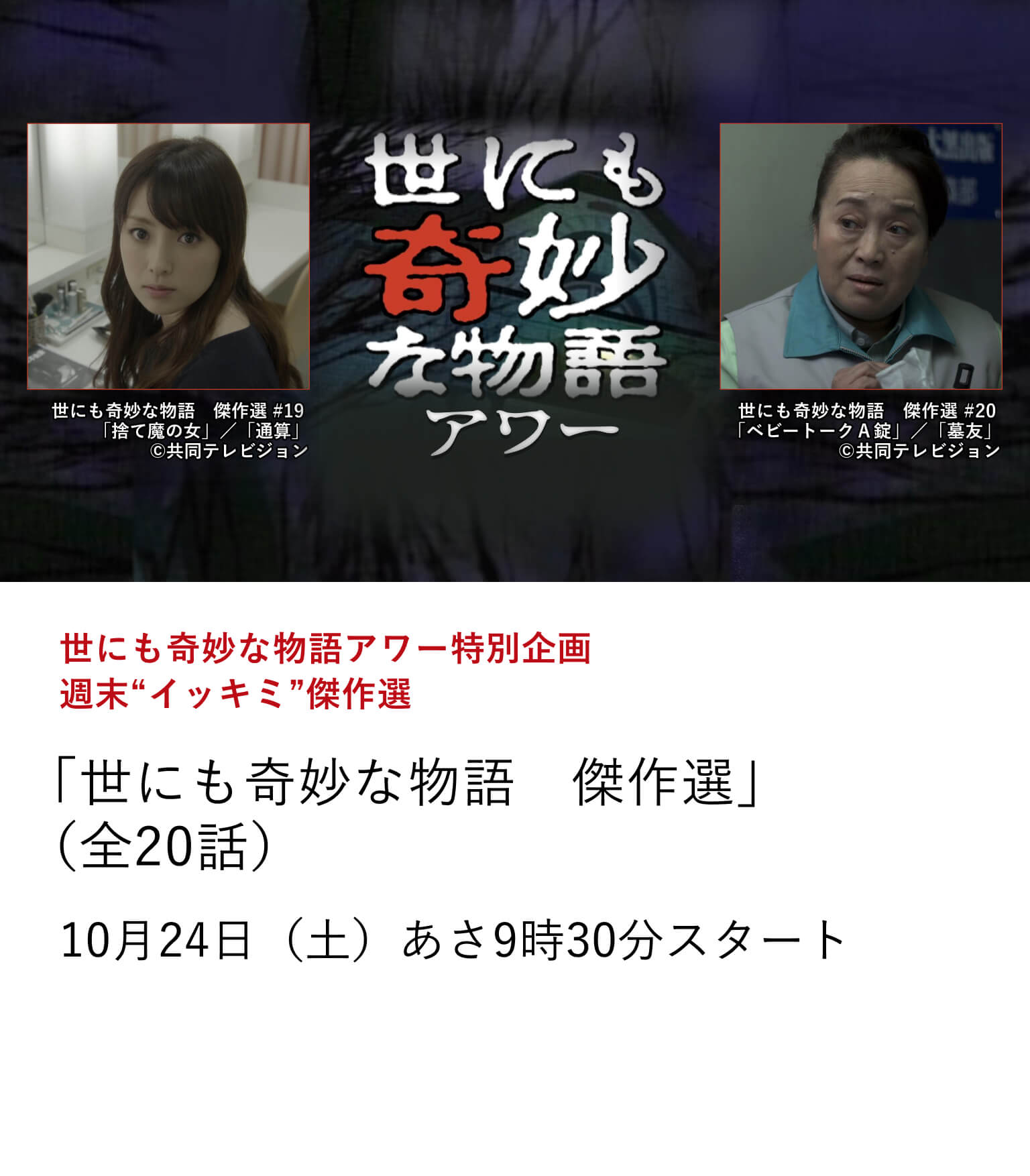 世にも奇妙な物語アワー特別企画　週末“イッキミ”傑作選「世にも奇妙な物語　傑作選」（全20話）「おばあちゃん」「私は、女優」「墓友」など1月から10月まで放送してきた「世にも奇妙な物語」の珠玉の40エピソードを一挙にお届け！10月24日（土）あさ9時30分スタート