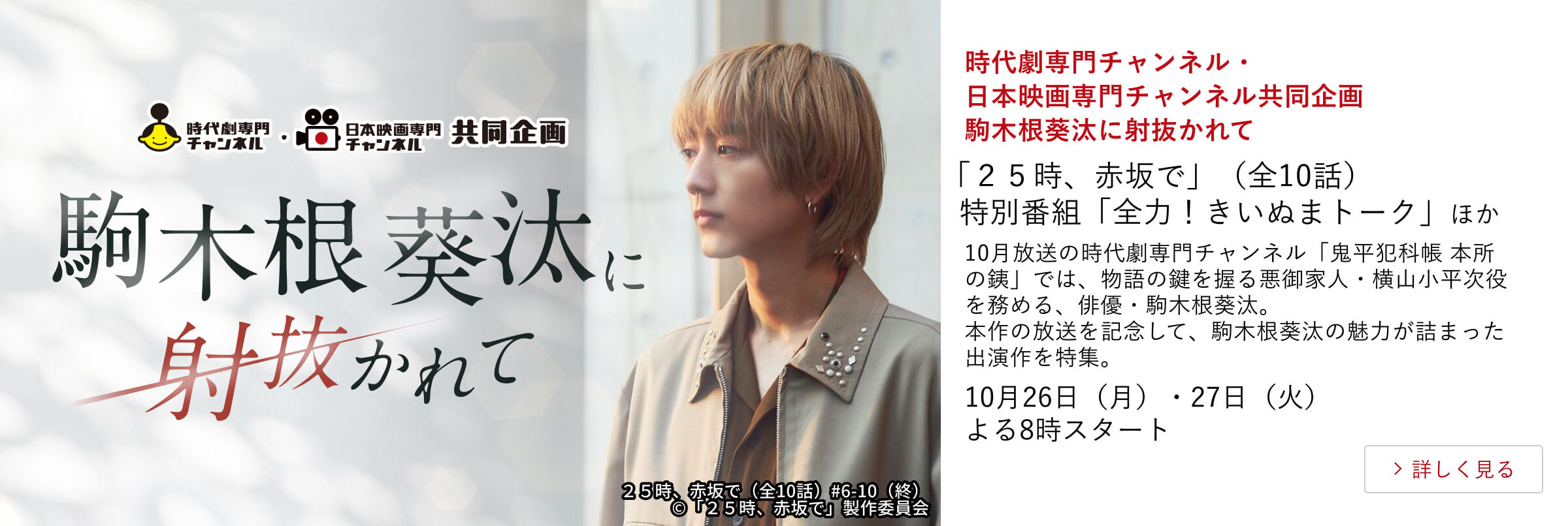 時代劇専門チャンネル・日本映画専門チャンネル共同企画 駒木根葵汰に射抜かれて「２５時、赤坂で」（全10話） 特別番組「全力！きいぬまトーク」ほか 10月放送の時代劇専門チャンネル「鬼平犯科帳 本所の銕」では、物語の鍵を握る悪御家人・横山小平次役を務める、俳優・駒木根葵汰。 本作の放送を記念して、駒木根葵汰の魅力が詰まった出演作を特集。10月26日（月）・27日（火）よる8時スタート