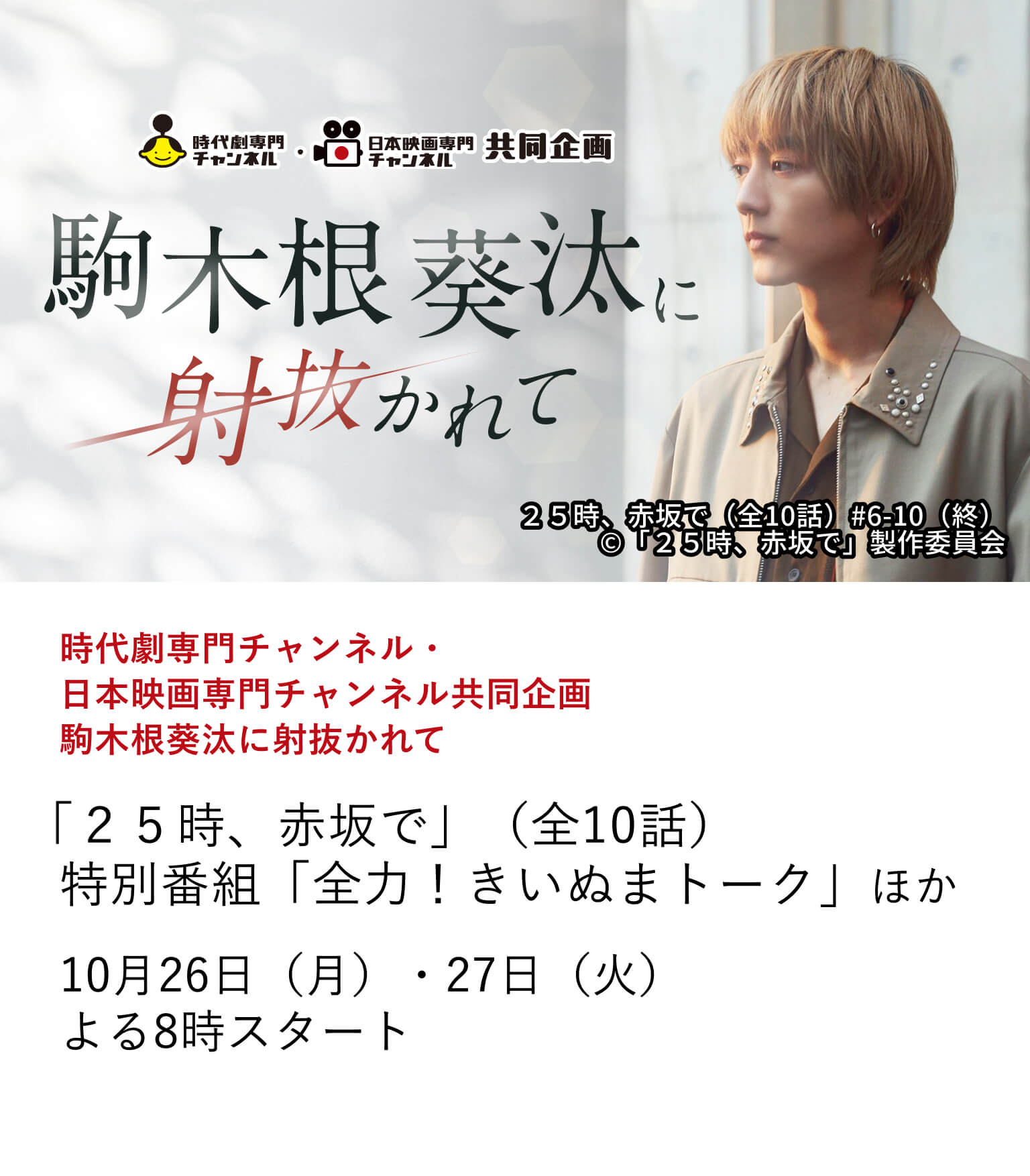 時代劇専門チャンネル・日本映画専門チャンネル共同企画 駒木根葵汰に射抜かれて「２５時、赤坂で」（全10話） 特別番組「全力！きいぬまトーク」ほか 10月放送の時代劇専門チャンネル「鬼平犯科帳 本所の銕」では、物語の鍵を握る悪御家人・横山小平次役を務める、俳優・駒木根葵汰。 本作の放送を記念して、駒木根葵汰の魅力が詰まった出演作を特集。10月26日（月）・27日（火）よる8時スタート