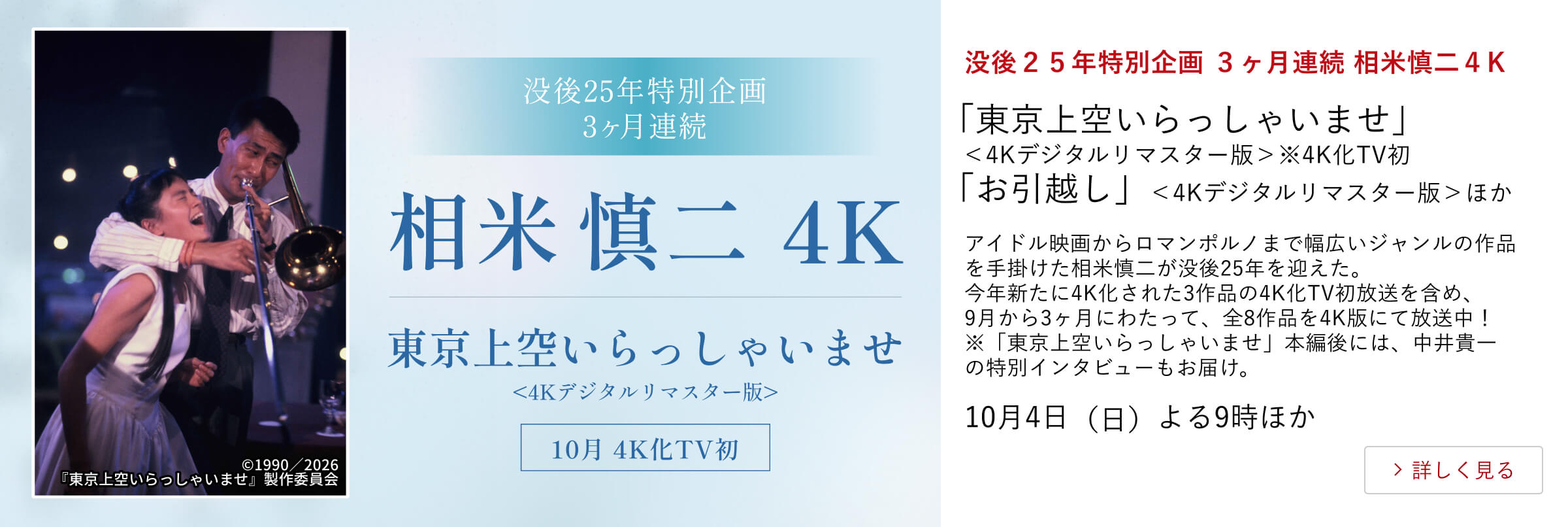 没後２５年特別企画 ３ヶ月連続 相米慎二４K 「東京上空いらっしゃいませ」＜4Kデジタルリマスター版＞※4K化TV初「お引越し」＜4Kデジタルリマスター版＞ほか アイドル映画からロマンポルノまで幅広いジャンルの作品を手掛けた相米慎二が没後25年を迎えた。今年新たに4K化された3作品の4K化TV初放送を含め、9月から3ヶ月にわたって、全8作品を4K版にて放送中！※「東京上空いらっしゃいませ」本編後には、中井貴一の特別インタビューもお届け。10月7日（水）よる9時30分ほか