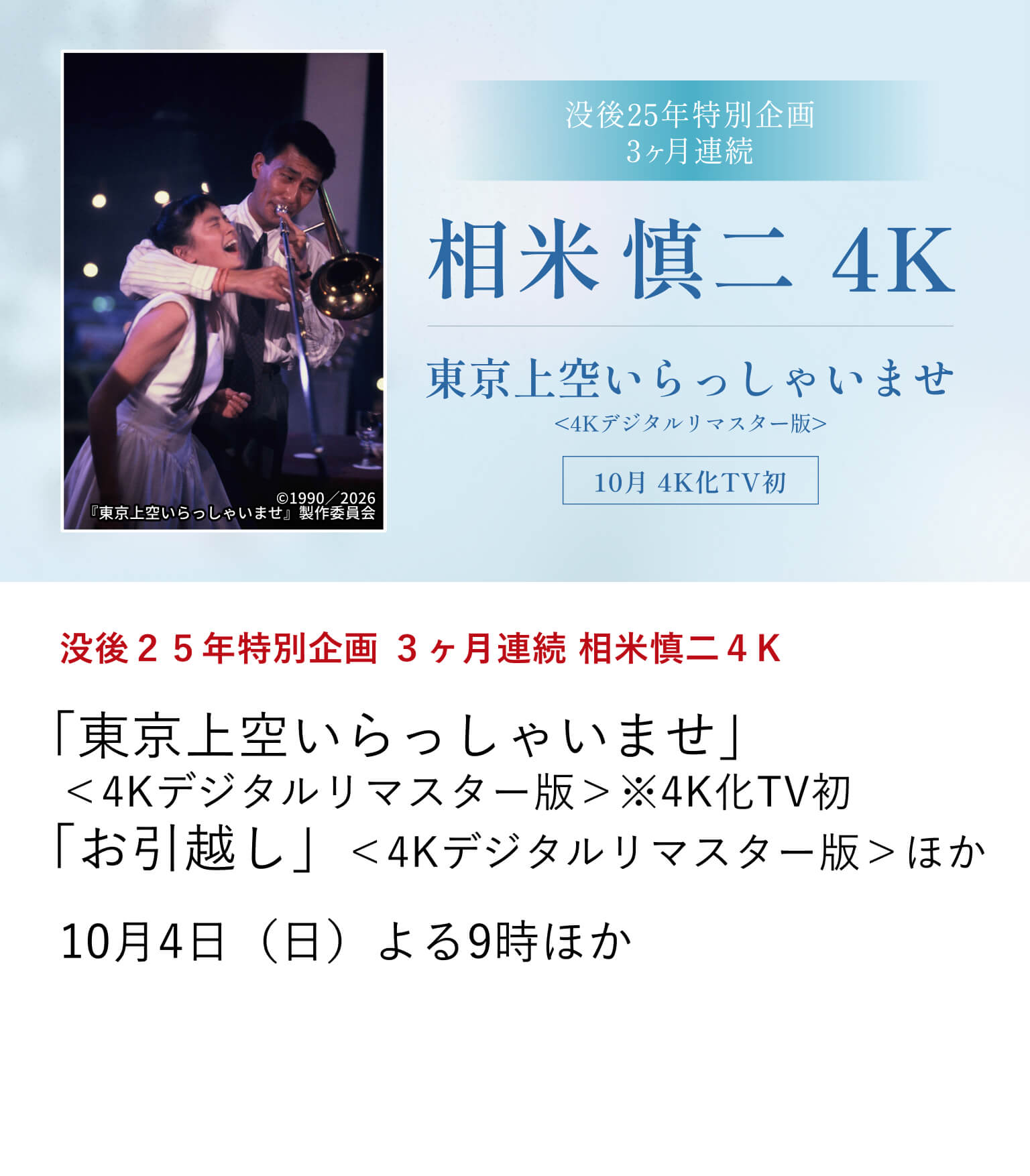 没後２５年特別企画 ３ヶ月連続 相米慎二４K 「東京上空いらっしゃいませ」＜4Kデジタルリマスター版＞※4K化TV初「お引越し」＜4Kデジタルリマスター版＞ほか アイドル映画からロマンポルノまで幅広いジャンルの作品を手掛けた相米慎二が没後25年を迎えた。今年新たに4K化された3作品の4K化TV初放送を含め、9月から3ヶ月にわたって、全8作品を4K版にて放送中！※「東京上空いらっしゃいませ」本編後には、中井貴一の特別インタビューもお届け。10月7日（水）よる9時30分ほか