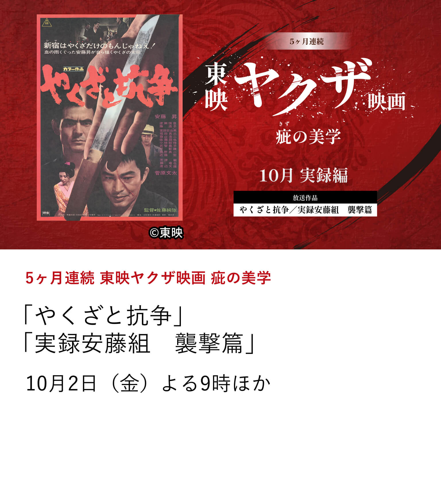 5ヶ月連続 東映ヤクザ映画 疵の美学 「やくざと抗争」「実録安藤組　襲撃篇」6月から10月にかけて、東映ヤクザ映画の骨格を形作ってきたテーマに焦点を当て、その変遷を刻んだ名作を特集放送。10月2日（金） よる9時ほか