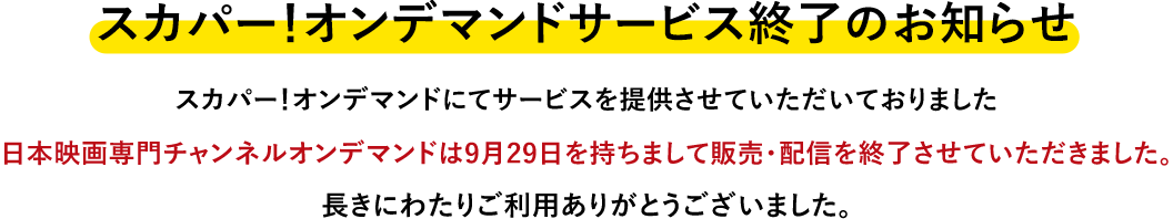 スカパー!オンデマンドにてサービスを提供させていただいておりました日本映画専門チャンネルオンデマンドは9月29日を持ちまして販売・配信を終了させていただきました。長きにわたりご利用ありがとうございました。
