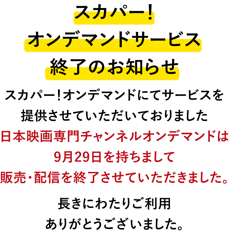 スカパー!オンデマンドにてサービスを提供させていただいておりました日本映画専門チャンネルオンデマンドは9月29日を持ちまして販売・配信を終了させていただきました。長きにわたりご利用ありがとうございました。