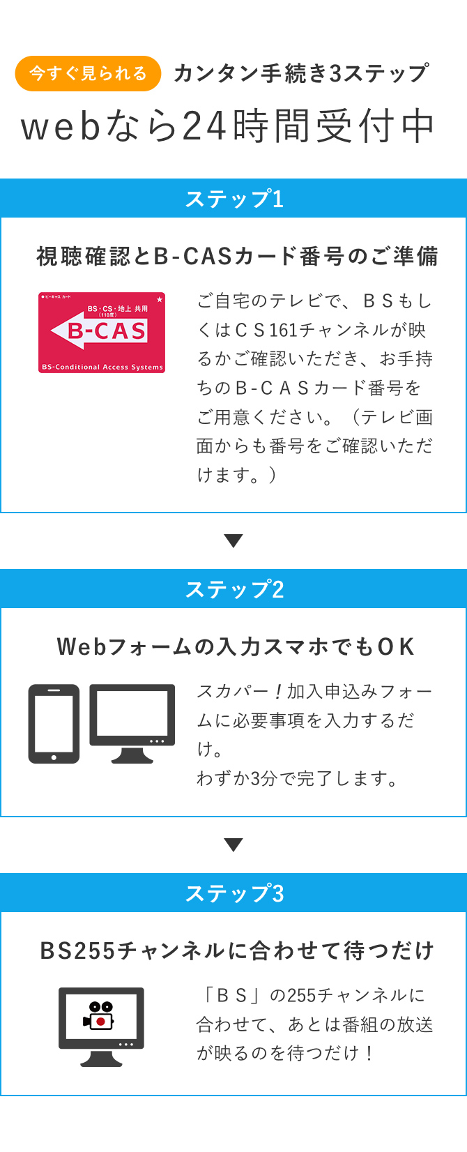 今すぐ見られるカンタン手続き3ステップ webなら24時間受付中 ステップ1：視聴確認とB-CASカード番号のご準備/ステップ2：Webフォームの入力 スマホでもOK/ステップ3：BS255チャンネルに合わせて待つだけ