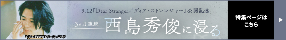 9.12『Dear Stranger／ディア・ストレンジャー』公開記念 3ヶ月連続 西島秀俊に浸る 特集ページはこちら