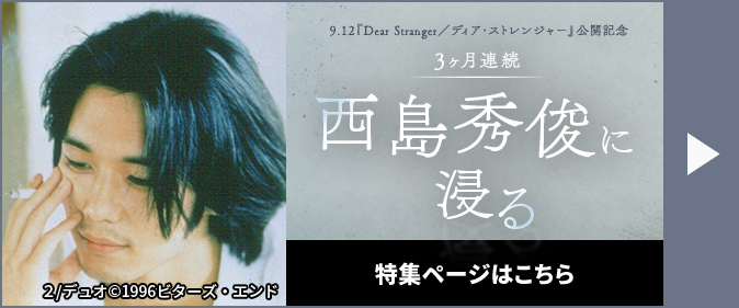 9.12『Dear Stranger／ディア・ストレンジャー』公開記念 3ヶ月連続 西島秀俊に浸る 特集ページはこちら