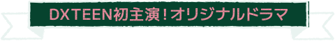 DXTEEN初主演！オリジナルドラマ