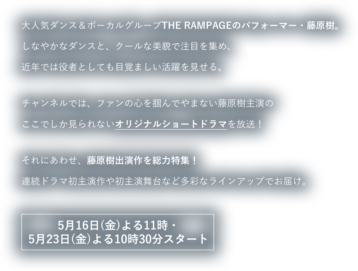 大人気ダンス＆ボーカルグループTHE RAMPAGEのパフォーマー・藤原樹。しなやかなダンスと、クールな美貌で注目を集め、近年では役者としても目覚ましい活躍を見せる。チャンネルでは、ファンの心を掴んでやまない藤原樹主演のここでしか見られないオリジナルショートドラマを放送！それにあわせ、藤原樹出演作を総力特集！THE RAMPAGEに密着したドキュメンタリーや初主演舞台など多彩なラインアップでお届け。4月4日（金）よる10時30分スタート