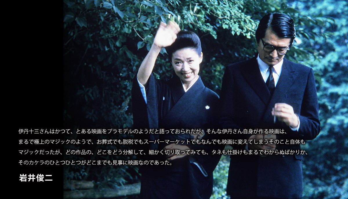 伊丹十三さんはかつて、とある映画をプラモデルのようだと語っておられたが、そんな伊丹さん自身が作る映画は、まるで極上のマジックのようで、お葬式でも脱税でもスーパーマーケットでもなんでも映画に変えてしまうそのこと自体もマジックだったが、どの作品の、どこをどう分解して、細かく切り取ってみても、タネも仕掛けもまるでわからぬばかりか、そのカケラのひとつひとつがどこまでも見事に映画なのであった。　岩井俊二